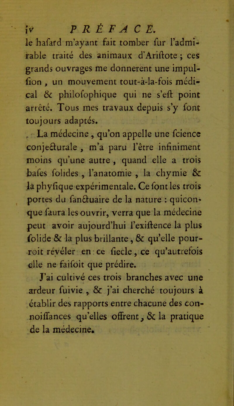le hafard m’ayant fait tomber fur l’admi- rable traité des animaux d’Ariftote ; ces grands ouvrages me donnèrent une impul- fion , un mouvement tout-à-la-fois médi- cal & philofophique qui ne s’eft point arrêté. Tous mes travaux depuis s’y font toujours adaptés. , La médecine, qu’on appelle une fcience conje£lurale , m’a paru l’être infiniment moins qu’une autre , quand elle a trois bafes folides, l’anatomie , la chymie & la phyfique expérimentale. Ce fpnt les trois portes du fanâ:uaire de la nature : quicon- que faura les ouvrir, verra que la médecine peut avoir aujourd’hui l’exiftence la plus folide & la plus brillante, & qu’elle pour- roit révéler en-ce fiecle,ce qu’autrefois elle ne faifoit que prédire. J’ai cultivé ces trois branches avec une ardeur fuivie , & j’ai cherché toujours à établir des rapports entre chacune des con- .noiffances qu’elles offrent, & la pratique de la médecine.