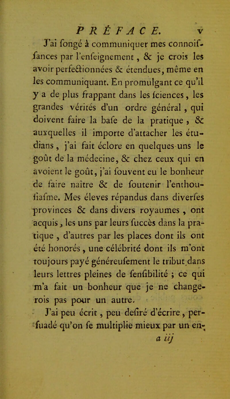 J’ai fongé à communiquer mes connoif- fances par l’enfeignement, & je crois les avoir perfeftionnées & étendues, même en les communiquant. En promulgant ce qu’il y a de plus frappant dans les fciences, les grandes vérités d’un ordre général, qui doivent faire la bafe de la pratique , & auxquelles il importe d’attacher les étu- dians , j’ai fait éclore en quelques uns le goût de la médecine, & chez ceux qui en avoient le goût, j’ai fouvent eu le bonheur de faire naître & de foutenir l’enthou- iiafme. Mes éleves répandus dans diverfes provinces & dans divers royaumes , ont acquis J les uns par leurs fuccès dans la pra- tique , d’autres par les places dont ils ont été honorés, une célébrité dont ils m’ont toujours payé généreufement le tribut.dans leurs lettres pleines de fenhbilité ; ce qui m’a fait un bonheur que je ne change- rois pas pour un autre. J’ai peu écrit, peu déliré d’écrire, per- >fuadé qu’on fe multiplie mieux par un en- a i ij