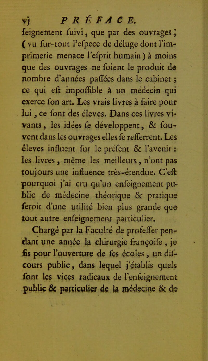 feignement fuivi, que par des ouvrages^ ( vu fur-tout Pefpece de déluge dont l’im- primerie menace refprit humain ) à moins que des ouvrages ne foient le produit de nombre d’années paffées dans le cabinet ; ce qui eft impoffible à un. médecin qui exerce fon art. Les vrais livres à faire pour lui, ce font des éleves. Dans ces livres vi- vants , les idées fe développent, & fou- vent dans les ouvrages elles fe refferrent. Les éleves influent fur le préfent & l’avenir : les livres, même les meilleurs, n’ont pas toujours une influence très-étendue. C’efl: pourquoi j’ai cru qu’un enfeignement pu- blic de médecine théorique & pratique feroit d’une utilité bien plus grande que tout autre enfeignement particulier. Chargé par la Faculté de profefler pen- dant une année la chirurgie françoife , je iis pour l’ouverture de fes écoles, un dif- cours public, dans lequel j’établis quels font les vices radicaux de l’enfeignement < public & particulier de 1^ inédecine 5c de