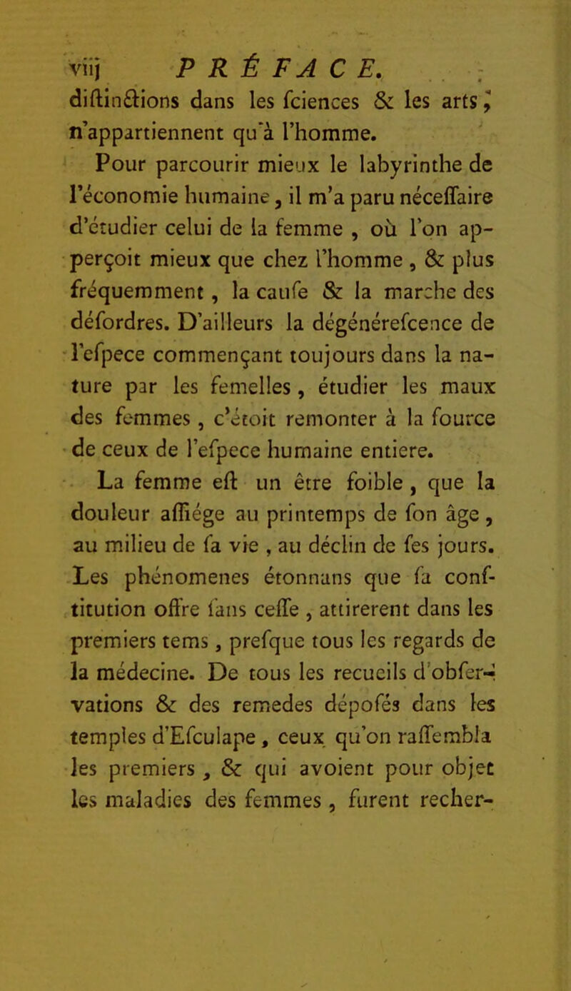 Viij PRÉFACE. ; diftinftions dans les fciences & les arts J n’appartiennent qu'à l’homme. Pour parcourir mieux le labyrinthe de l’économie humaine, il m’a paru néceffaire d’étudier celui de la femme , où l’on ap- perçoit mieux que chez l’homme , & plus fréquemment, la caiife & la marche des défordres. D’ailleurs la dégénérefcence de ■refpece commençant toujours dans la na- ture par les femelles, étudier les maux des femmes, c’étoit remonter à la fource •de ceux de l’efpece humaine entière. La femme eft un être foible, que la douleur afliége au printemps de fon âge, au milieu de fa vie , au déclin de fes jours. Les phénomènes étonnans que fa conf- titution offre fans cefTe , attirèrent dans les premiers tems, prefque tous les regards de la médecine. De tous les recueils d’obfer-r vations & des remedes dépofés dans les temples d’Efculape, ceux qu’on raffembla les premiers , & qui avoient pour objet les maladies des femmes, furent recher-