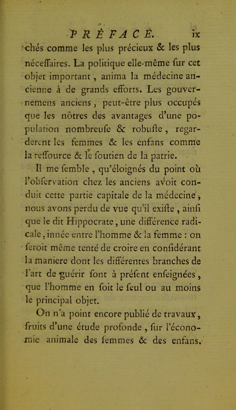 chés comme les plus précieux & les plus néceffaires. La politique elle-même fur cet objet important, anima la médecine an- cienne à de grands efforts. Les gouver- nemens anciens, peut-être plus occupés que les nôtres des avantages d’une po- pulation nombreufe & robufle, regar- dèrent les femmes Ôc les enfans comme la reffource & le foutien de la patrie. ^ Il me femble , qu’éloignés du point oti l’obfervation chez les anciens av^oit con- duit cette partie capitale de la médecine j nous avons perdu de vue qu’il exiffe , ainfi que le dit Hippocrate, une différence radi- cale , innée entre l’homme & la femme : on • feroit même tenté de croire en confidérant la maniéré dont les différentes branches de l’art de guérir font à préfent enfeignées , que l’homme en foit le feul ou au moins le principal objet. On n’a point encore publié de travaux, fruits d’une étude profonde , fur l’écono- mie animale des femmes & des enfans.
