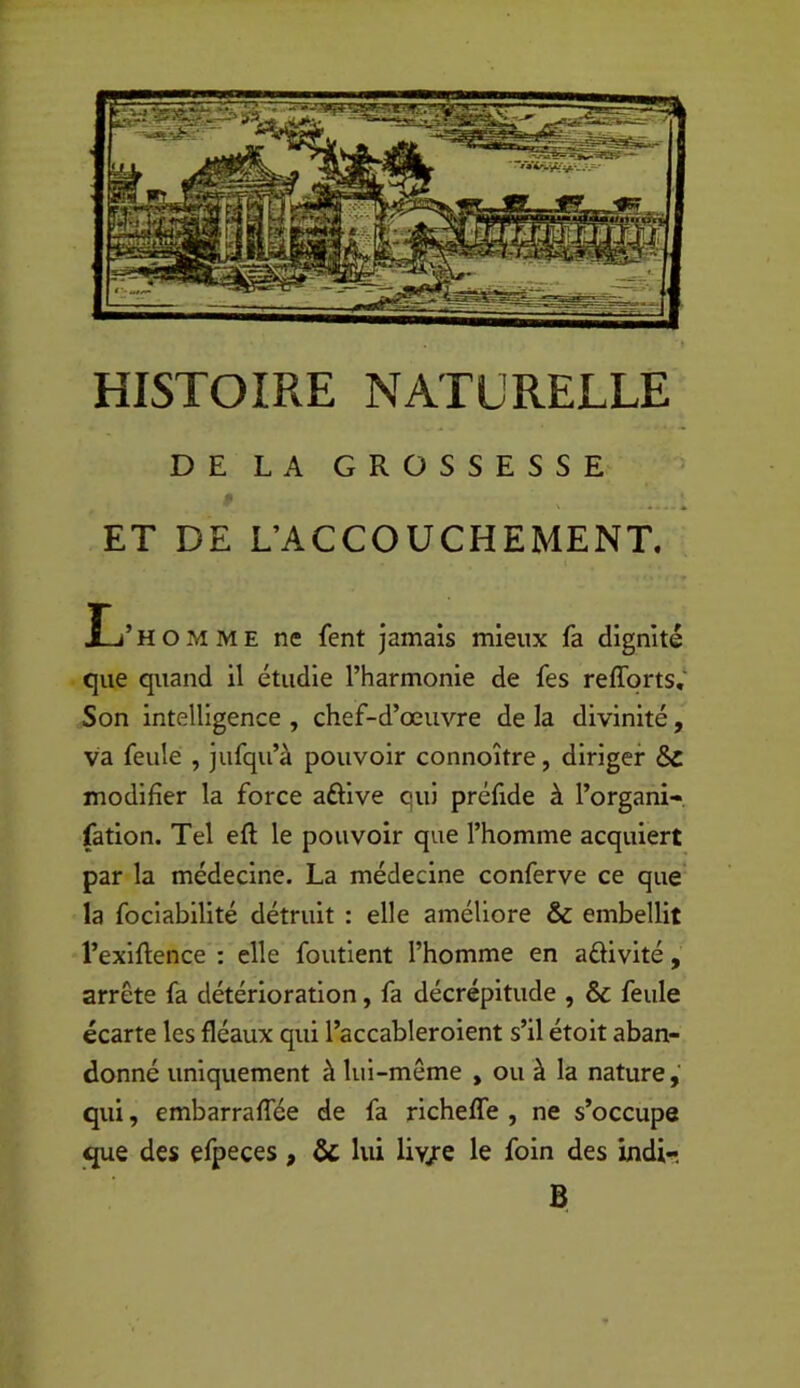 HISTOIRE NATURELLE DE LA GROSSESSE ET DE L’ACCOUCHEMENT. L’homme ne fent jamais mieux fa dignité que quand il étudie l’harmonie de fes refforts,‘ Son intelligence , chef-d’œuvre de la divinité, va feule , jufqu’à pouvoir connoître, diriger & modifier la force aftive qui préfide à l’organi-, fation. Tel eft le pouvoir que l’homme acquiert par la médecine. La médecine conferve ce que la fociabilité détruit : elle améliore & embellit l’exiflence : elle foutient l’homme en aélivité, arrête fa détérioration, fa décrépitude , & feule écarte les fléaux qui l’accableroient s’il étoit aban- donné uniquement à lui-même , ou à la nature, qui, embarraffée de fa richeffe , ne s’occupe que des efpeces, ôc lui liv/e le foin des indi-^ B