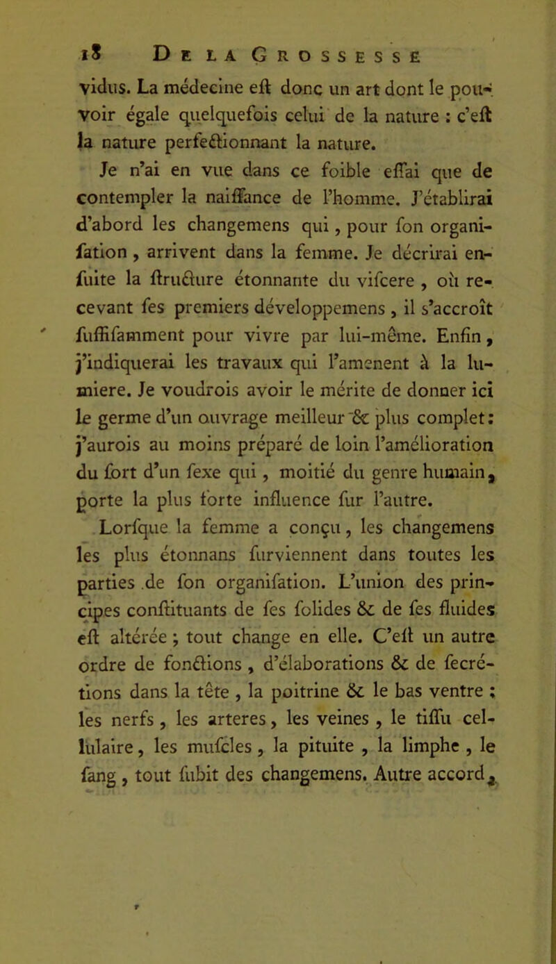 vidus. La médecine eft donc un art dont le pou» voir égale quelq^uefois celui de la nature : c’eft la nature perfeéUonnant la nature. Je n’ai en vue dans ce foible elTai que de contempler la naiffance de l’homme. J’établirai d’abord les changemens qui, pour fon organi- fatlon , arrivent dans la femme. Je décrirai en- fuite la ftruâure étonnante du vifcere , oîi re- cevant fes premiers développemens , il s’accroît fuffifamment pour vivre par lui-même. Enfin, j’indiquerai les travaux qui l’amenent à la lu- mière. Je voudrois avoir le mérite de donner ici le germe d’un ouvrage meilleur '& plus complet : j’aurois au moins préparé de loin l’amélioration du fort d’un fexe qui, moitié du genre humain , porte la plus forte influence fur l’autre. Lorfque la femme a conçu, les changemens les plus étonnans fiirviennent dans toutes les parties de fon organifation. L’union des prin- cipes conllituants de fes folides &L de fes fluides cft altérée ; tout change en elle. C’efl un autre ordre de fondions , d’élaborations & de fecré- tions dans la tête , la poitrine & le bas ventre ; les nerfs, les arteres, les veines , le tiffu cel- lulaire , les mufcles, la pituite , la limphe , le fang , tout fubit des changemens. Autre accord,.