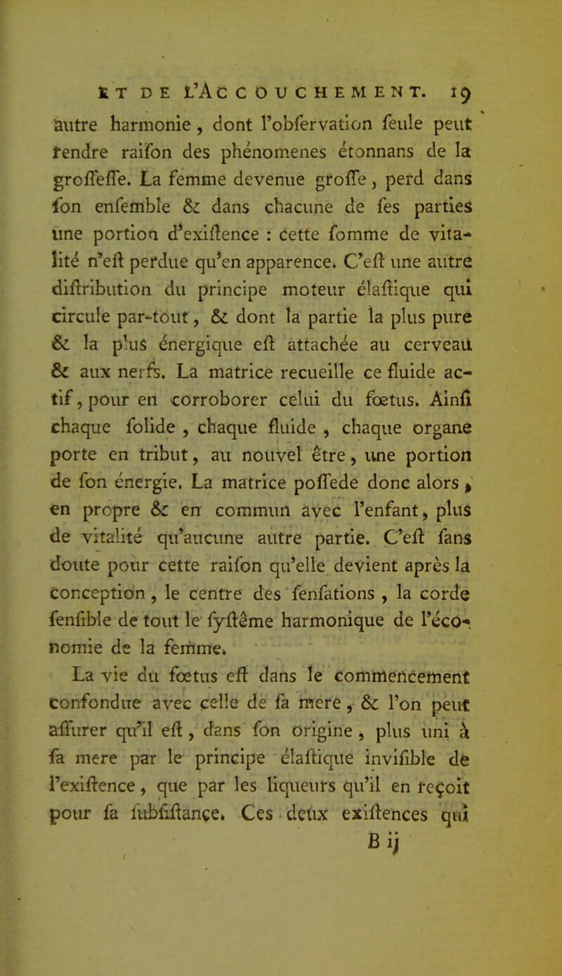 tT DE L’Accouchement, autre harmonie , dont robfervatlon feule peut tendre raifon des phénomènes étonnans de la groflefle. La femme devenue grofle, perd dans fon enfemble & dans chacune de fes parties une portion d’exiftence : cette fomme de vita- lité n’eft perdue qu’en apparence. C’eft une autre diftributlon du principe moteur élafHque qui circule par-tout, &; dont la partie la plus pure & la plus énergique eft attachée au cerveail Sc aux nerfs. La matrice recueille ce fluide ac- tif , pour en corroborer celui du foetus. Alnfi chaque folide , chaque fluide , chaque organe porte en tribut, au nouvel être, une portion de fon énergie. La matrice pofTede donc alors > en propre & en commun avec l’enfant, plus de vitalité qu’aucune autre partie. C’eff fans doute pour cette raifon qu’elle devient après la conception, le centre des fenfations , la corde fenfible de tout le fyflême harmonique de l’éco- nomie de la femme. La vie du foetus efl: dans le commencement confondue avec celle de fa mere, & l’on peut affurer qu’il efl:, dans fon origine , plus uni à fa mere par le principe élaftique invifible dé l’exlffence, que par les liqueurs qu’il en reçoit pour fa fubfiflance, Ces deux exlflences qui Bij