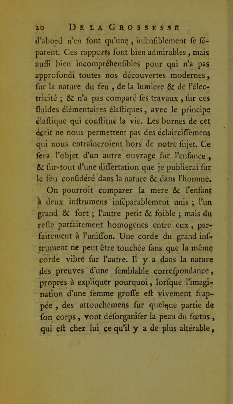 d’abord n’en font qu’une , infenfiblement fe fé- parent. Ces rapports font bien admirables , mais aufli bien incompréhenfibles pour qui n’a pas approfondi toutes nos découvertes modernes, fur la nature du feu , de la lumière & de l’élec- tricité ; n’a pas comparé fes travaux , fur ces fluides élémentaires élaftiques, avec le principe élaflique qui conftitue la vie. Les bornes de cet écrit ne nous permettent pas des éclairciffemens qui nous entraîneroient hors de notre fujet. Ce fera l’objet d’un autre ouvrage fur l’enfance , fur-tout d’une diflertation que je publierai fur le feu confidéré dans la nature & dans l’homme. On pourroit comparer la mere & l’enfant à deux inftrumens inféparablement unis ; l’un grand &c fort ; l’autre petit & foible ; mais du refte parfaitement homogènes enti'e eux , par- faitement à l’uniffon. Une corde du grand inf- trument ne peut être touchée fans que la même corde vibre fur l’autre. Il y a dans la nature des preuves d’une femblable correfpondance, propres à expliquer pourquoi, lorfque l’imagi- nation d’une femme groffe eft vivement frap- pée , des attouchemens fur quelque partie de fon corps, vont déforganifer la peau du foetus , qui çfl chez lui ce qu’il y a de plus altérable,