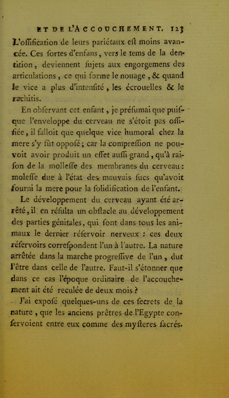 3L’oiîîficatIon de leurs pariétaux ert moins avan- cée. Ces fortes d’enfans, vers le tems de la den- tition , deviennent fujets aux engorgemens des articulations , ce qui forme le nouage , & quand le vice a plus d’intenlité , les écrouelles & le rafcliitis. En obfervant cet enfant, je préflimai que puif- • que l’enveloppe du cerveau ne s’étoit pas olîi- üée, il falloit que quelque vice humoral chez la mere s’y fût oppofé ; car la compreffion ne pou- voit avoir produit un effet auffi grand, qu’à rai- fon de la mollcffe des membranes du cerveau : molefl'e due à l’état des mauvais fucs qu’avoit fourni la mere pour la folidification de l’enfant,, Le développement du cerveau ayant été ar- rêté, il en réfulta un obllacle au,développement des parties génitales, qui font dans tous les ani- maux le dernier réfervoir nerveux : ces deux réfervoirs correfpondent l’un à l’autre. La nature arrêtée dans la marche progreffive de l’un , dut l’être dans celle de l’autre. Faut-il s’étonner que dans ce cas l’époque ordinaire de l’accouche** ment ait été reculée de deux mois ? - J’ai expofé quelques-uns de ces fecrets de la nature , que les anciens prêtres de l’Egypte con- fervoient entre eux comme des myderes facrés.