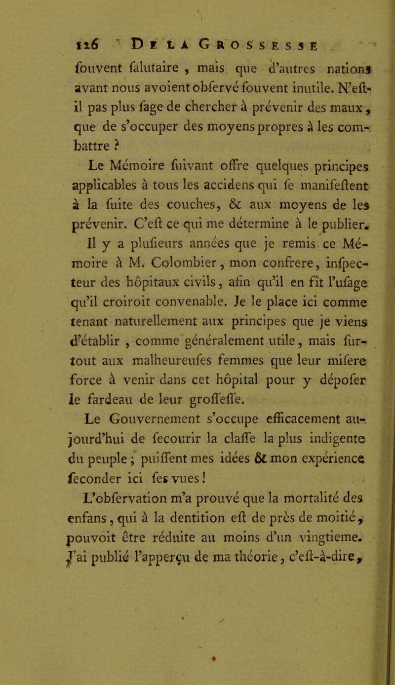 ii6 ■’DilaGrossesse fouvent falutaire , mais que d’autres nation» avant nous avoient obfervé fouvent inutile. N’eft- il pas plus fage de chercher à prévenir des maux , que de s’occuper des moyens propres à les com-; battre ? Le Mémoire fuivant offre quelques principes applicables à tous les accidens qui fe manifeflent à la fuite des couches, & aux moyens de les prévenir. C’eft ce qui me détermine à le publier. Il y a plufieurs années que je remis ce Mé- moire à M. Colombier, mon confrère, infpec- teur des hôpitaux civils, afin qu’il en fît l’ufage qu’il croiroit convenable. Je le place ici comme tenant naturellement aux principes que je viens d’établir , comme généralement utile, mais fur- tout aux malheureufes femmes que leur mifere force à venir dans cet hôpital pour y dépofer le fardeau de leur grofl’efl'e. Le Gouvernement s’occupe efficacement au- jourd’hui de fecourir la claffe la plus indigente du peuple ;* puiffent mes idées fit mon expérience féconder ici fesvues! L’obfervation m’a prouvé que la mortalité des enfans , qui à la dentition efl: de près de moitié , pouvoit être réduite au moins d’un vingtième, ^’ai publié l’apperçu de ma théorie, c’efi-à-dire ,