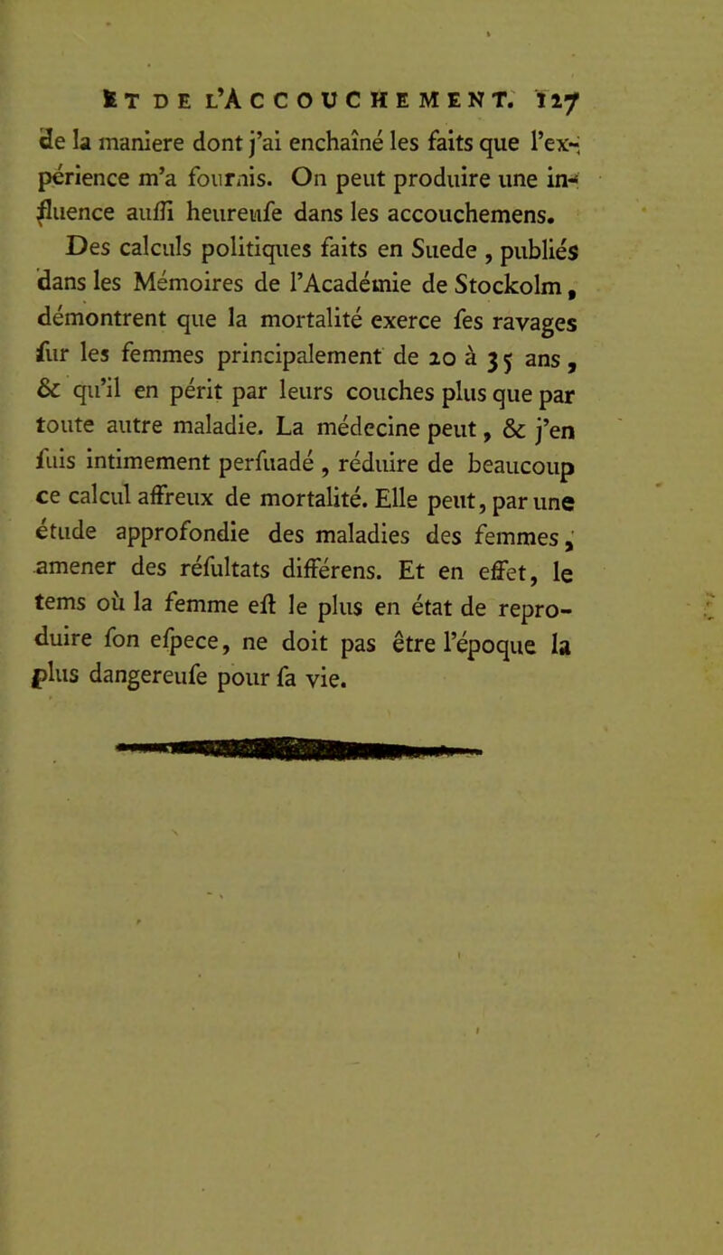 t T D E l’A C C O U C H E M E N T. tlf 3e la maniéré dont j’ai enchaîné les faits que l’ex-; périence m’a fournis. On peut produire une in-* ^iience aufîi heureufe dans les accouchemens. Des calculs politiques faits en Suede , publiés dans les Mémoires de l’Académie de Stockolm, démontrent que la mortalité exerce fes ravages fur les femmes principalement de 20 à 3 5 ans , & qu’il en périt par leurs couches plus que par toute autre maladie. La médecine peut, & j’en fuis intimement perfuadé , réduire de beaucoup ce calcul affreux de mortalité. Elle peut, par une etiide approfondie des maladies des femmes amener des réfultats différens. Et en effet, le tems où la femme ell le plus en état de repro- duire fon efpece, ne doit pas être l’époque la plus dangereufe pour fa vie.