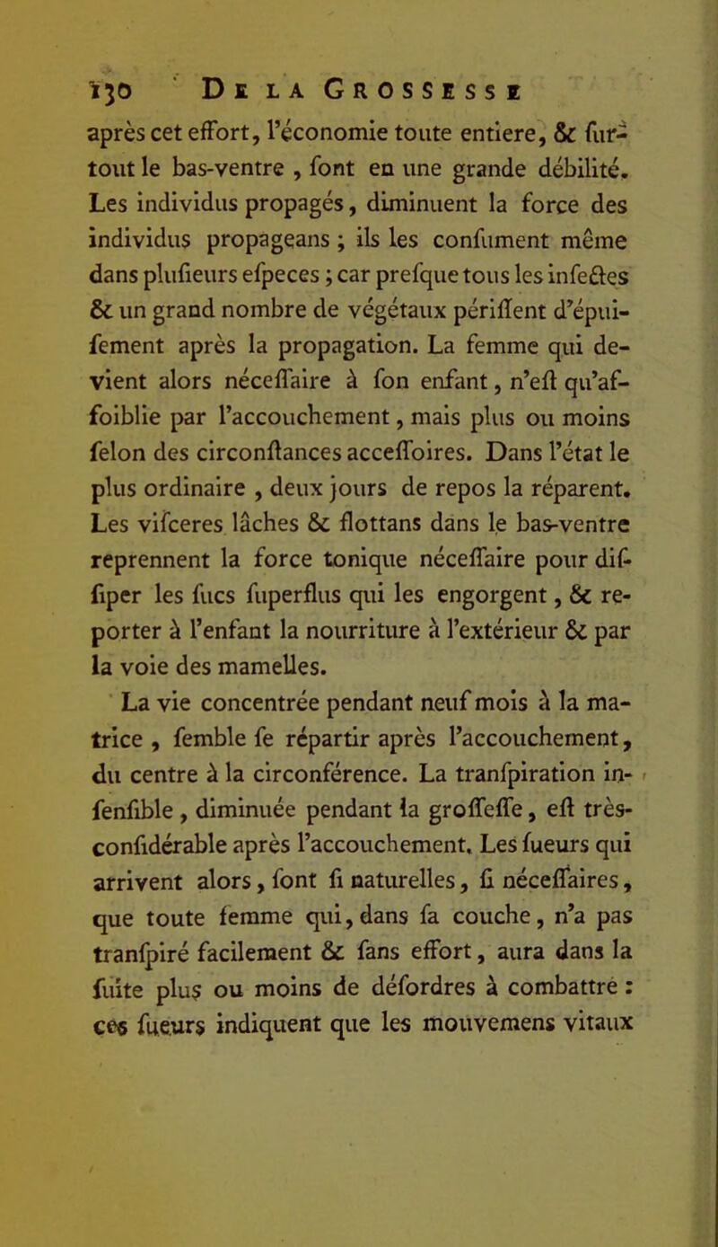 après cet effort, l’économie toute entière, & fur- tout le bas-ventre , font en une grande débilité. Les individus propagés, diminuent la force des individus propageans ; ils les confument même dans plufieurs efpeces ; car prefque tous les infeûes & un grand nombre de végétaux périffent d’épui- fement après la propagation. La femme qui de- vient alors néceffaire à fon enfant, n’eft qu’af- foiblie par l’accoucbement, mais plus ou moins félon des circonflances acceffoires. Dans l’état le plus ordinaire , deux jours de repos la réparent. Les vifceres lâches & flottans dans le bas-ventre reprennent la force tonique néceffaire pour dif- fiper les fucs fuperflus qui les engorgent, & re- porter à l’enfant la nourriture à l’extérieur ÔC par la voie des mamelles. La vie concentrée pendant neuf mois à la ma- trice , femble fe répartir après l’accouchement, du centre à la circonférence. La tranfpiration in- < fenfible , diminuée pendant la groffeffe, eft très- confidérable après l’accouchement. Les fueurs qui arrivent alors, font fi naturelles, li néceffaires, que toute femme qui, dans fa couche, n’a pas tranlpiré facilement & fans effort, aura dans la fuite plus ou moins de défordres à combattre : ce« fueurs indiquent que les mouvemens vitaux