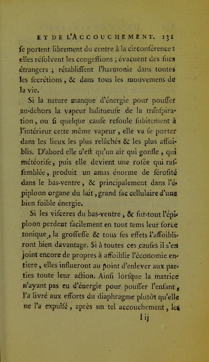 fe portent librement du centre à la circonférence : elles réfolvent les congelHons ; évacuent des fucs étrangers ; rétabliffent l’harpionle dans toutes les fecrétions, & dans tous les mouvemens dô la vie. Si la nature manque d’énergie pour pouffer au-dehors la vapeur halitueufe de la tra^irpira- tion, ou fi quelque caufe refoule fubitement à l’intérieur cette même vapeur ^ elle va fe porter dans les lieux les plus relâchés &: les plus affoi- blis. D’abord elle n’eft qu’un air qui gonfle j qui météorife, puis elle devient une rofée qui rafi femblée, produit un amas énorme de férofité dans le bas-ventre, & principalement dans Vé* piploon organe du lait, grand fac cellulaire d’une bien foible énergie* Si les vifceres du bas-ventre , & fur-tout l’épy ploon perdent facilement en tout tems leur force tonique , la grolfelTe & tous fes effets i’affôibli- ront bien davantage. Si à toutes ces .caufes il s’ert joint encore de propres à affoiblir l’écOrlomie en^ tiere, elles influeront au point d’enlever aux par-* ties toute leur aélion* Ainfi lôrfqiie la matrice n’ayant pas eu d’énergie pour pouffer l^enfant, l’a livré aux efforts du diaphragme plutôt qu’elle ne l’a expulfé, après un tel accouchement, let lij