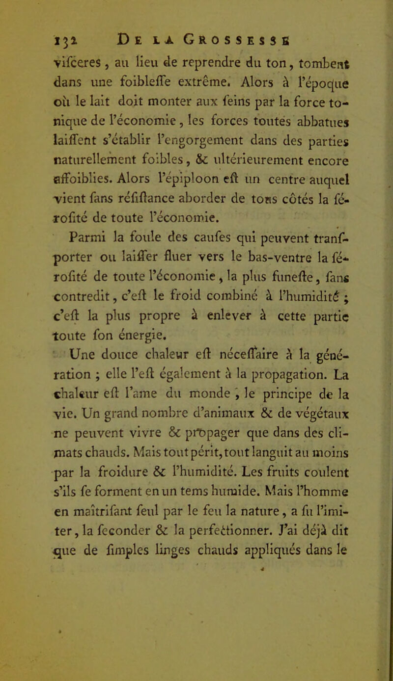 vifceres, au lieu de reprendre du ton, tombent dans une foibleffe extrême. Alors à l’époque oîi le lait doit monter aux feins par la force to- nique de l’économie, les forces toutes abbatues laiffent s’établir l’engorgement dans des parties naturellement foibles, & ultérieurement encore flffoiblies. Alors l’épiploon eft un centre auquel vient fans réfiftance aborder de tons cotés la fé- rofité de toute l’économie. Parmi la foule des caufes qui peuvent tranf- porter ou laiffer fluer vers le bas-ventre la fé- rofité de toute l’économie, la plus funefte, fans contredit, c’ell le froid combiné à l’humidité ; c’eft la plus propre à enlever à cette partie toute fon énergie. Une douce chaleur eft néceflaire à la géné- ration ; elle l’eft également à la propagation. La chaleur eft l’ame du monde le principe de la vie. Un grand nombre d’animaux & de végétaux ne peuvent vivre & pit)pager que dans des cli- mats chauds. Mais tout périt, tout languit au moins par la froidure & l’humidité. Les fruits coulent s’ils fe forment en un tems humide. Mais l’homme en maîtrifant feul par le feu la nature, a fu l’imi- ter, la féconder & la perfectionner. J’ai déji dit ^ue de fimplcs linges chauds appliqués dans le