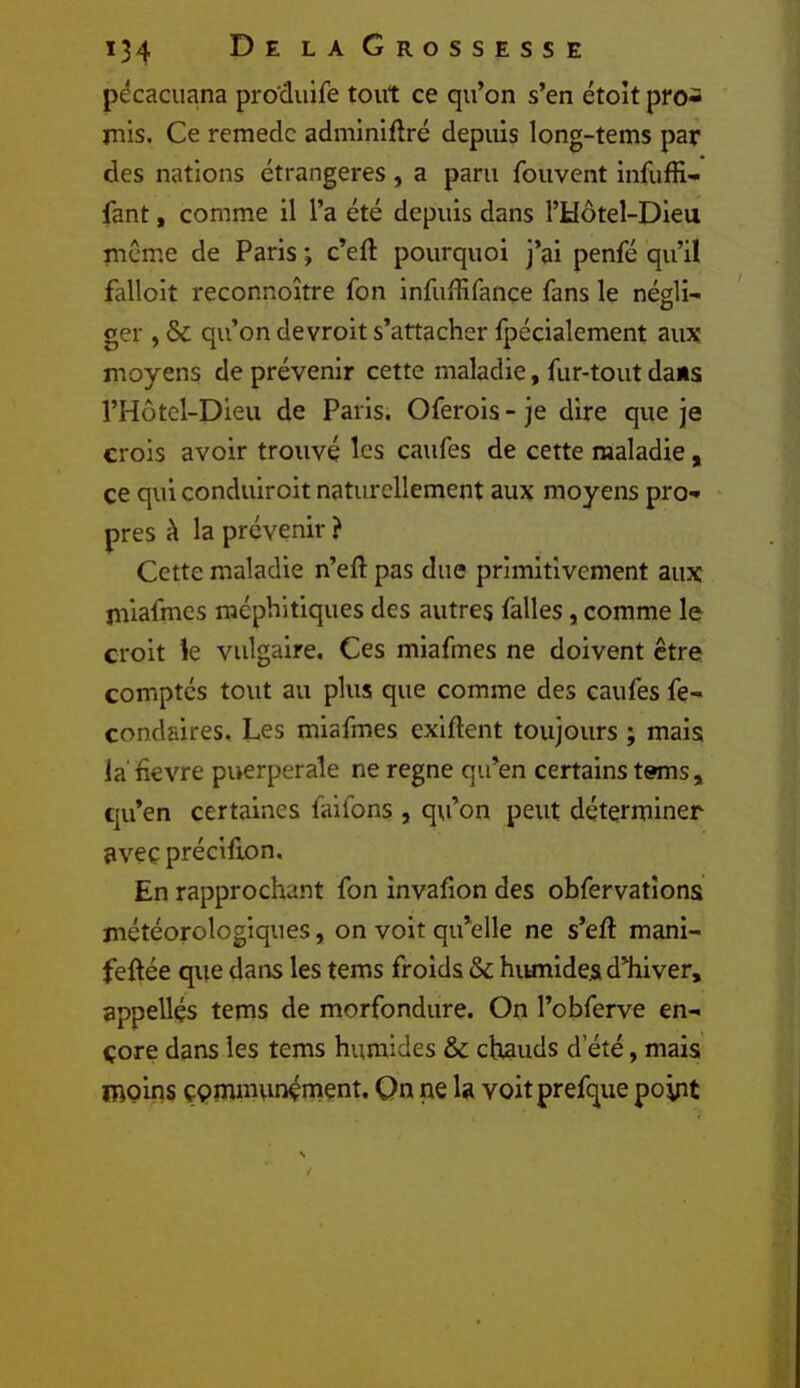 pécaciiana pro'duife tout ce qu’on s’en étoît pro- mis. Ce remedc adminiflré depuis long-tems par des nations étrangères , a paru fouvent infuffi- fant, comme il l’a été depuis dans l’Hôtel-Dieu meme de Paris ; c’eft pourquoi j’ai penfé qu’il falloit reconnoître fon infuffifançe fans le négli- ger , & qu’on devroit s’attacher fpécialement aux moyens de prévenir cette maladie, fur-tout dans l’Hôtel-Dieu de Paris. Oferois - je dire que je crois avoir trouvé les caufes de cette maladie, ce qui conduiroit naturellement aux moyens pro- pres à la prévenir} Cette maladie n’efl: pas due primitivement aux rniafmes méphitiques des autres falles, comme le croit k vulgaire. Ces rniafmes ne doivent être comptes tout au plus que comme des caufes fe- condaires. Les rniafmes exiftent toujours ; mais la fievre puerpérale ne régné qu’en certains tems , qu’en certaines faifons , qvi’on peut déterminer avec précifion. En rapprochant fon invafion des obfervatîons météorologiques, on voit qu’elle ne s’eft mani- feftée que dans les tems froids & hiunide.s d’hiver, appelles tems de morfondure. On l’obferve en- core dans les tems humides & chauds d’été, mais moins çpnununénient. Qn ne la voitprefque point