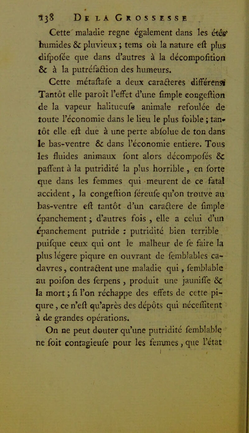 Cette maladie régné également dans les étéfif humides & pluvieux ; tems où là nature eft plus difpofée que dans d’autres à la décompofition & à la putréfaftion des humeurs. Cette métaftafe a deux carafteres difFérensï Tantôt elle paroît l’effet d’une fimple congefUon de la vapeur halitueufe animale refoulée de toute l’économie dans le lieu le plus foible ; tan* tôt elle eft due à une perte abfolue de ton dans le bas>ventre & dans l’économie entière. Tous les fluides animaux font alors décompofés & paffent à la putridité la plus horrible , en forte que dans les femmes qui meurent de ce fatal accident, la congeftion féreufe qu’on trouve au bas-ventre cft tantôt d’im caraélere de fimple épanchement ; d’autres fois , elle a celui d’un é])anchement putride : putridité bien terrible puifque ceux qui ont le malheur de fe faire la plus légère piqûre en ouvrant de femblables ca- davres , contrarient une maladie qui » femblable au poifon des ferpens , produit une jauniffe & la mort ; fi l’on réchappe des effets de cette pi- qûre , ce n’eft qu’après des dépôts qui nécefîitent à de grandes opérations. On ne peut douter qu’une putridité femblable ne foit contagieufe pour les femmes j, que l’état