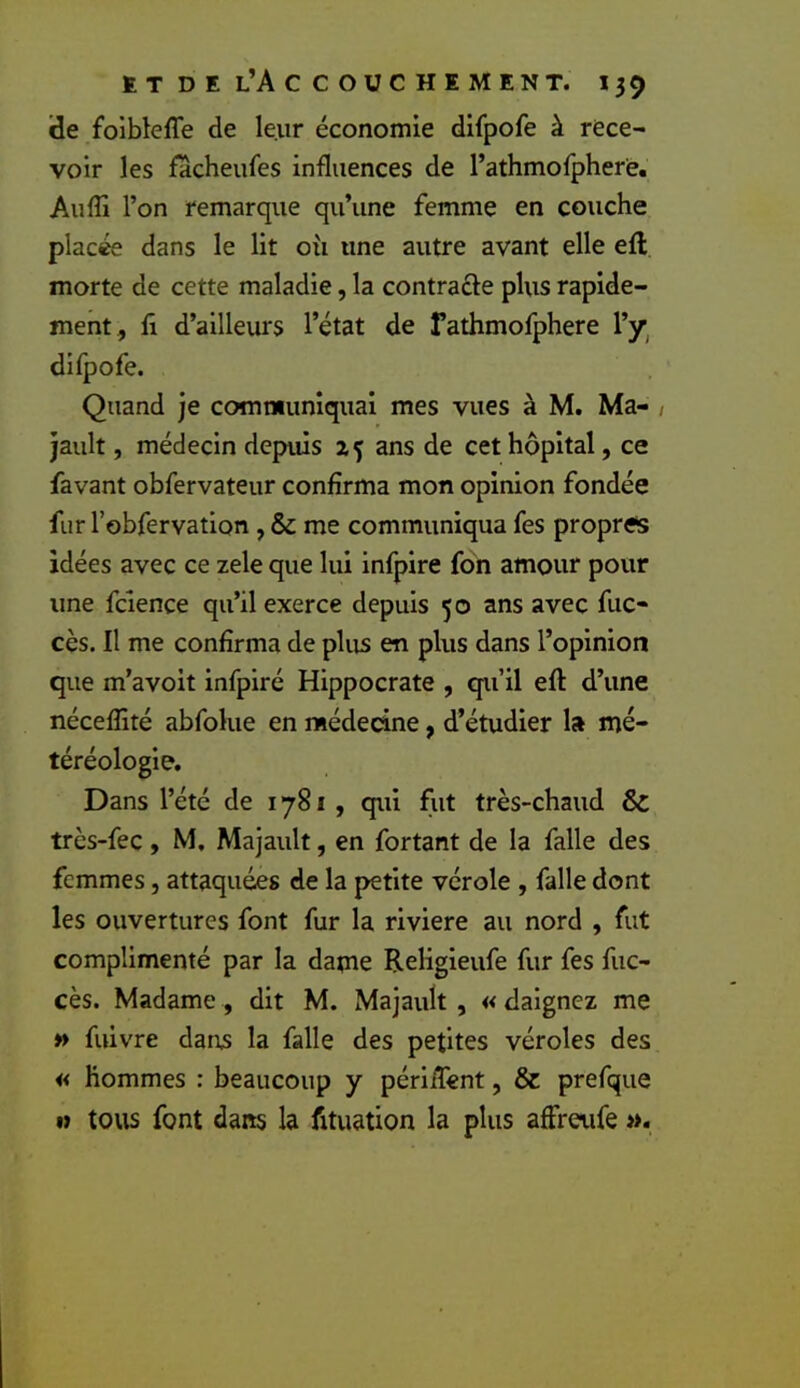 de foibleffe de leur économie difpofe à rece- voir les facheufes influences de l’athmofphere. Auffi l’on remarque qu’une femme en couche placée dans le lit où une autre avant elle efl morte de cette maladie, la contracte plus rapide- ment, fl d’ailleurs l’état de fathmofphere l’y^ Quand je communiquai mes vues à M. Ma- , jault, médecin depuis 25 ans de cet hôpital, ce favant obfervateur confirma mon opinion fondée fur l’obfervation , & me communiqua fes propres idées avec ce zele que lui infpire fôn amour pour une fclence qu’il exerce depuis 50 ans avec fuc- cès. Il me confirma de plus en plus dans l’opinion que m’avoit infpiré Hippocrate , qu’il efl d’une nécefîité abfolue en médecine, d’étudier la mé- téréologie. Dans l’été de 1781, qui fut très-chaud & trcs-fec, M, Majault, en fortant de la falle des femmes, attaquées de la petite vérole , falle dont les ouvertures font fur la riviere au nord , fut complimenté par la dapie Religieufe fur fes fuc- cès. Madame, dit M. Majault , « daignez me » fuivre dans la falle des petites véroles des « hommes : beaucoup y périiTent, & prefque M tovis font dans la fituation la plus affretife ».