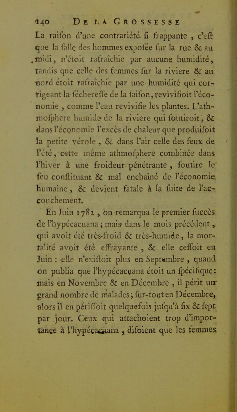 La raifon d’une contrariété, fi frappante , c’efi: q'-ie la fallç des hommes expofée fur la rue & au ,midi, n’étoit rafraîchie par aucune humidité, tandis que celle des femmes fur la riviere & au nord étüit rafraîchie par une humidité qui cor- rigeant la-féchereiTe de la faifon,revivifioit l’éco- nomie , comme l’eau revivifie les plantes. L’ath- mofphere humide de la riviere qui foutlroit, $c dans l’économie l’excès de chaleur que produifoit la petite vérole , Sc dans l’air celle des feux de rétc, cette même athmofphere combinée dans l’hiver à une froideur- pénétrante , foiitlre le feu conftituant & mal enchaîné de l’économie, humaine, &c devient fatale à la fuite de l’ac- couchement. En Juin 1782,011 remarqua le premier fuccès de l’hypécacuana ; mais dans le mois précédent, qui avoir été très-froid & très-humide, la mor- talité avoit été effrayante , & elle ceffoit en Juin : elle n’exillort plus en Septembre , quand on publia que l’hypécacuana étoit un fpécifique: mais en Novembre & en Décembre , il périt um grand nombre de malades i fur-tout en Décembre, alors il en pérlfîbit quelquefois jufqu’à fix & fept par jour. Ceux qui attachoient trop d’impor- tance à l’hypécacèiana , difoient que les femmes,