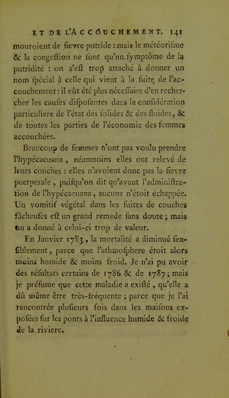 mouroient de fievre putride : mais le météorifme & la Gongeftion ne font qu’un, fyraptôme de la putridité : on s’eft trop attaché à donner un nom fpécial à celle qui vient à la fuite de l’ac- couchement : il eût été plus néceffaire d’en recher- cher les caufes difpofantes dans la confidération particulière de l’état des folides & des fluides, & de toutes les parties de l’économie des femmes accouchées. Beaucoup de femmes n’ont pas voulu prendre l’hypécacuana , néanmoins elles ont relevé de leurs couches : elles n’avoient donc pas la £evre puerpérale , puifqu’on dit qu’avant l’adminiflra- tion de l’hypécacuana, aucune n’étoit échappée^ Un vomitif -végétal dans les fuites de couches facheufes eft un grand remede fans doute ; mais t)n a donné à celui-ci trop de valeun En Janvier 1783 , la mortalité a diminué fen- liblement, parce que l’athmofphere étoit alofs moins humide & moins froid. Je n’al pu avoif des réfultats certains de 1786 & de 1787; mais je préfume que cette maladie a exlflé , qu’elle a dû même être très-fréquente ; parce que je l’ai rencontrée pluficurs fois dans les maifons ex- pofées fur les ponts à l’influence humide ôc froide de la riviere. - .