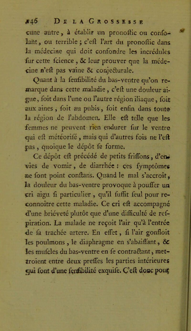 cime autre, à établir un pronoftic ou confo- laht, ou terrible ; c’eil l’art du pronoftlc dans la mcdeciHe qui doit confondre les incrédules fur cette fcience , & leur prouver que la méde- cine n’efl: pas vaine & conjedurale. Quant à la fenfibilité du bas-ventre qu’on re- marque dans cette maladie, c’eft une douleur ai- gue, foit dans l’une ou l’autre région iliaque, foit aux aines , foit au pubis, foit enfin dans toute la région de l’abdomerL Elle eft telle que les femmes ne peuvent rien endurer fur le ventre qui ell météorifé , mais qui d’autres fois ne l’eft pas , quoique le dépôt fe forme. Ce dépôt eft précédé de petits friflbns, d’eiW vies de vomir, de diarrhée j çes fymptômes ne font point conftans. Quand le mal s’accroît, la douleur du bas-ventre provoque i\ pouffer un cri aigu fi particulier , qu’il fuffit feul pour re- connoître cette maladie. Ce cri eft accompagné d’une brièveté plutôt que d’une difficulté de ref- piration. La malade ne reçoit l’air qu’à l’entrée de fa trachée artere. En effet, fi l’air gonfloit les poulmons , le diaphragme en s’abaiflant, & les mufcles du bas-ventre en fe contrariant, met- troient entre deux preffes les parties intérieures font d’une fenf^Uité exquLfe. Ç’eft donc pou^