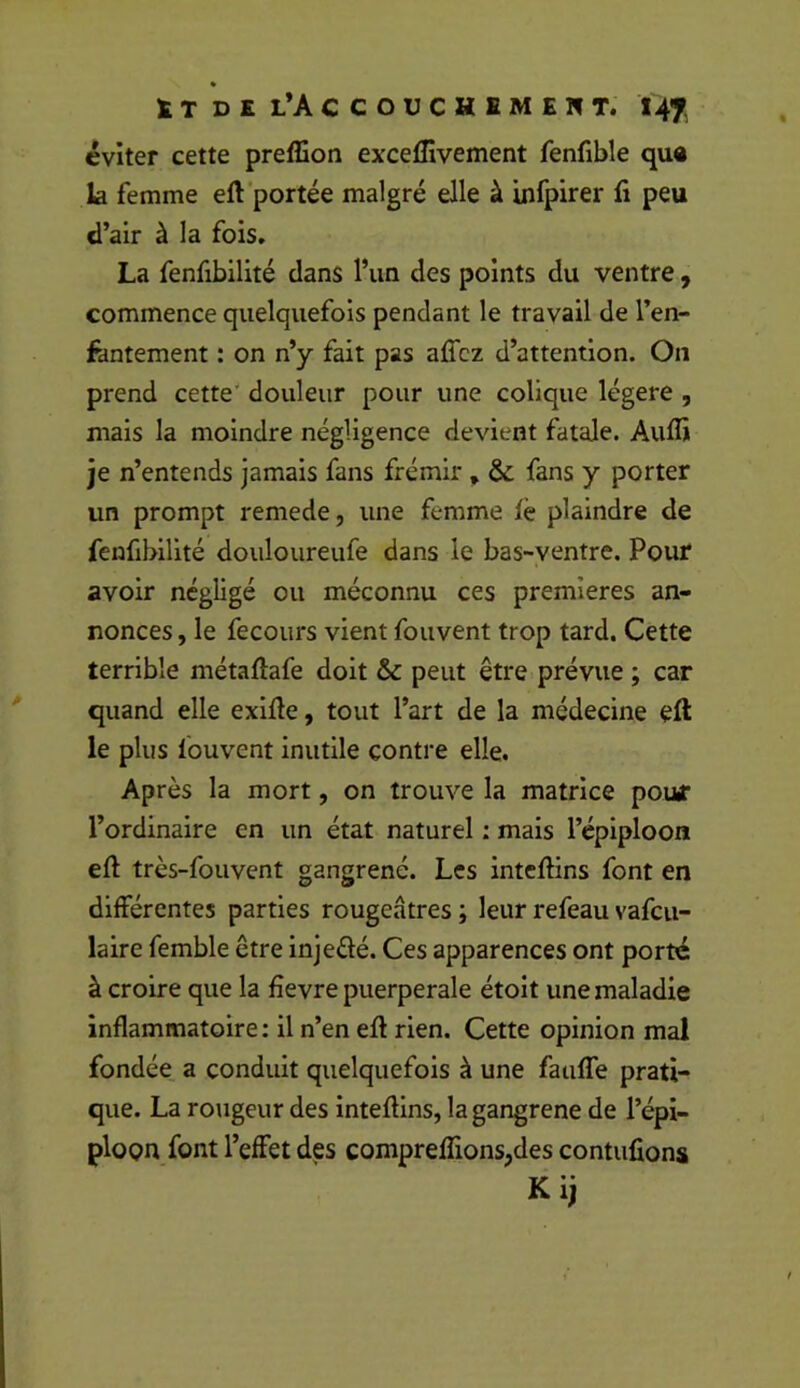 éviter cette preflion excelîivement fenfible qu« la femme eft portée malgré elle à iiifpirer fi peu d’air à la fois. La fenfibilité dans l’un des points du ventre , commence quelquefois pendant le travail de l’en- fantement : on n’y fait pas afî'cz d’attention. On prend cette' douleur pour une colique légère , mais la moindre négligence devient fatale. Aufli je n’entends jamais fans frémir , & fans y porter un prompt remede, une femme iè plaindre de fenfibilité douloureufe dans le bas-ventre. Pour avoir négligé ou méconnu ces premières an- nonces , le fecours vient fouvent trop tard. Cette terrible métaftafe doit & peut être prévue ; car quand elle exifie, tout l’art de la médecine eft le plus fouvent inutile contre elle. Après la mort, on trouve la matrice pour l’ordinaire en un état naturel : mais l’épiploon eft très-fouvent gangrené. Les intefiins font en différentes parties rougeâtres ; leur refeau vafeu- laire femble être injedé. Ces apparences ont porté à croire que la fîevre puerpérale étoit une maladie inflammatoire: il n’en efi rien. Cette opinion mal fondée a conduit quelquefois à une fauffe prati- que. La rougeur des intefiins, la gangrené de l’épi- ploon font l’effet des compreflions,des contufions Kij