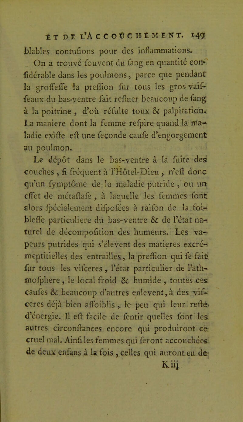 tlablcs contufions pour des inflammations. On a trouvé fouvent du fang en quantité eon*'' fidérable dans les poulmons, parce que pendant la groflefle la preffion fur tous les grosvaif- feaux du bas-ventre fait refluer beaucoup de fang à la poitrine , d’où réfulte toux & palpitation» La maniéré dont la femme refpire quand la ma-- ladle exlfte efl une fécondé caufe d’engorgement au poulmon. Le dépôt dans le bas-ventre à la fuite des couches , fi fréquent à l’Hôtel-Dieu > n’efl donc qu’un fymptôme de la maladie putride , ou iiri effet de métaflafe , à laquelle les femmes font alors fpécialement difpofées à ralfon de la foi- bleffe particulière du bas-ventre & de l’état na- turel de décompofition des humeurs. Les va- peurs putrides qui s’élèvent des matières excré- mentitielles des entrailles ^ la prefiion qui fe fait fur tous les vlfceres , l’état particulier de l’ath- mofphere , le local froid Sz humide ^ toutes ces caufes & beaucoup d’autres enlevent, à des vif- ceres déjà bien affolblis, le peu qui leurireftè. d’énergie. Il efi; facile de fentir quelles font les autres clrconfianees encore qui produiront ce cruel mal. Ainfi les femmes qui feront accouchées de deux enfans à la fois , celles qui auront eu de Kiij