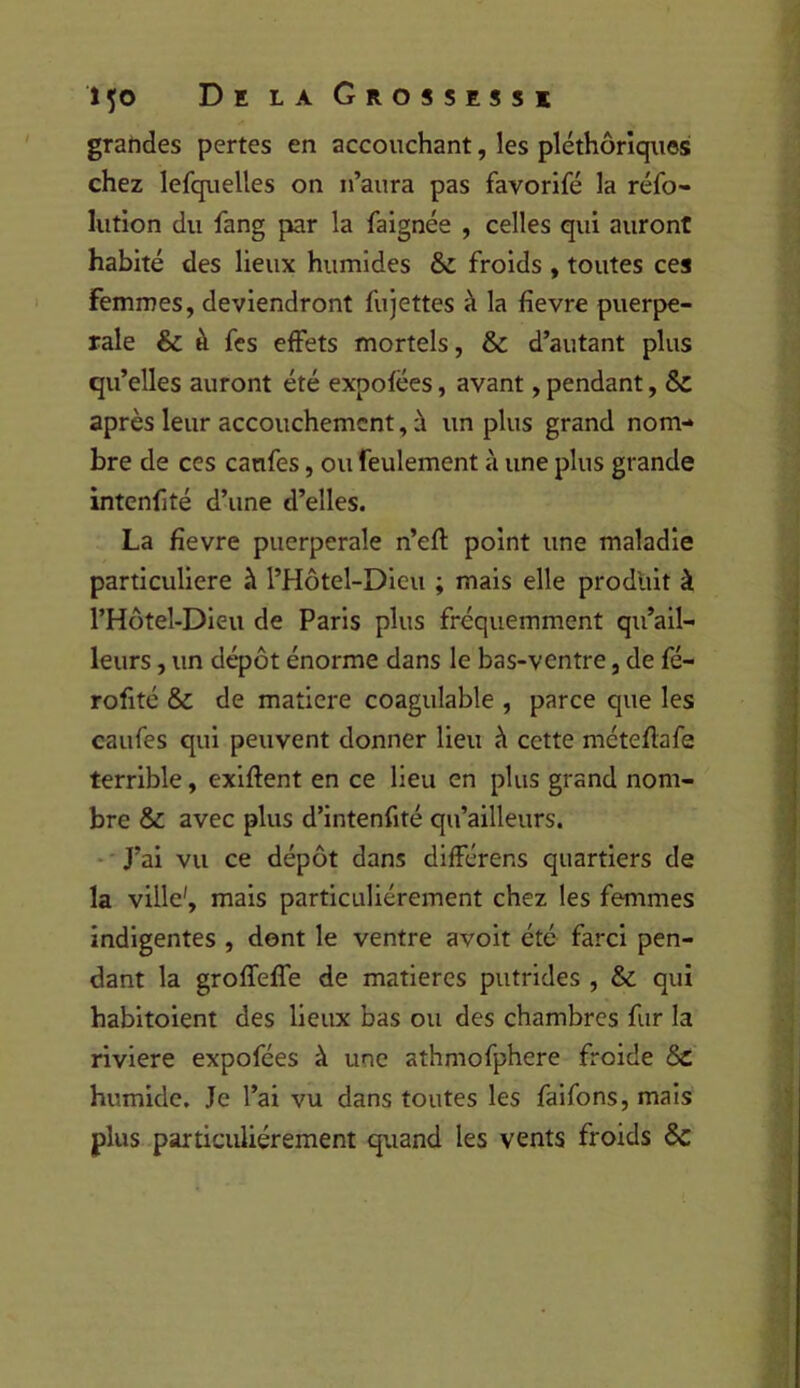 grahdes pertes en accouchant, les pléthoriques chez lefquelles on n’aura pas favorifé la réfo- lution du fang par la faignée , celles qui auront habité des lieux humides & froids , toutes ces femmes, deviendront fujettes à la fîevre puerpé- rale & à fes effets mortels, & d’autant plus qu’elles auront été expofées, avant, pendant, & après leur accouchement, à un plus grand nom- bre de ces canfes, ou feulement à une plus grande intcnfité d’une d’elles. La fievre puerpérale n’efl point une maladie particulière à l’Hôtel-Dieu ; mais elle produit à l’Hotel-Dieu de Paris plus fréquemment qu’ail- leurs, un dépôt énorme dans le bas-ventre, de fé- rofité & de matière coagulable , parce que les caufes qui peuvent donner lieu à cette méteflafe terrible, exiftent en ce lieu en plus grand nom- bre & avec plus d’intenfité qu’ailleurs. • • J’ai vu ce dépôt dans différens quartiers de la ville', mais particuliérement chez les femmes indigentes , dont le ventre avoit été farci pen- dant la groffefTe de matières putrides , & qui habitoient des lieux bas ou des chambres fur la riviere expofées à une athmofphere froide humide. Je l’ai vu dans toutes les faifons, mais plus particuliérement quand les vents froids Ôc