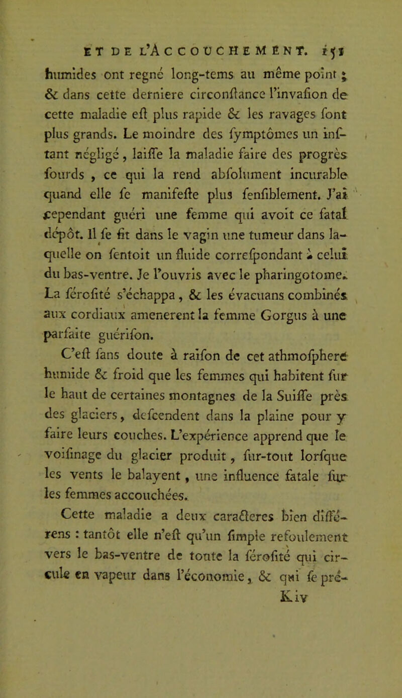 humides ont régné long-tems au même point • & dans cette derniere circonfîance l’invafion de cette maladie efi plus rapide & les ravages font plus grands. Le moindre des fymptômes un inf- tanî négligé, laiffe la maladie faire des progrès fourds , ce qui la rend abfolument incurable quand elle fc manifefte plus fenfiblement. J’ai- cependant guéri une femme qui avoit ce fatal dépôt. Il fe fit dans le vagin une tumeur dans la- quelle on fentoit un fluide correfpondant « celui du bas-ventre. Je l’ouvris avec le pliaringotome.. La férofité s’échappa, & les évacuans combinés aux cordiaux amenèrent la femme Gorgus à une parfaite guérlfon. C’eft fans doute à raifon de cet athmofpherd humide & froid que les femmes qui habitent fur le haut de certaines montagnes de la Suilfe près des glaciers, defcendent dans la plaine pour y faire leurs couches. L’expérience apprend que le voifmage du glacier produit, fur-tout lorfque les vents le balayent, une influence fatale fur les femmes accouchées. Cette maladie a deux caraéleres bien dîffé- rens : tantôt elle n’eft qu’un fimple refoulement vers le bas-ventre de tonte la férofité qui cir- cule en vapeur dans l’économie, &: qui’ fepré- Kiv