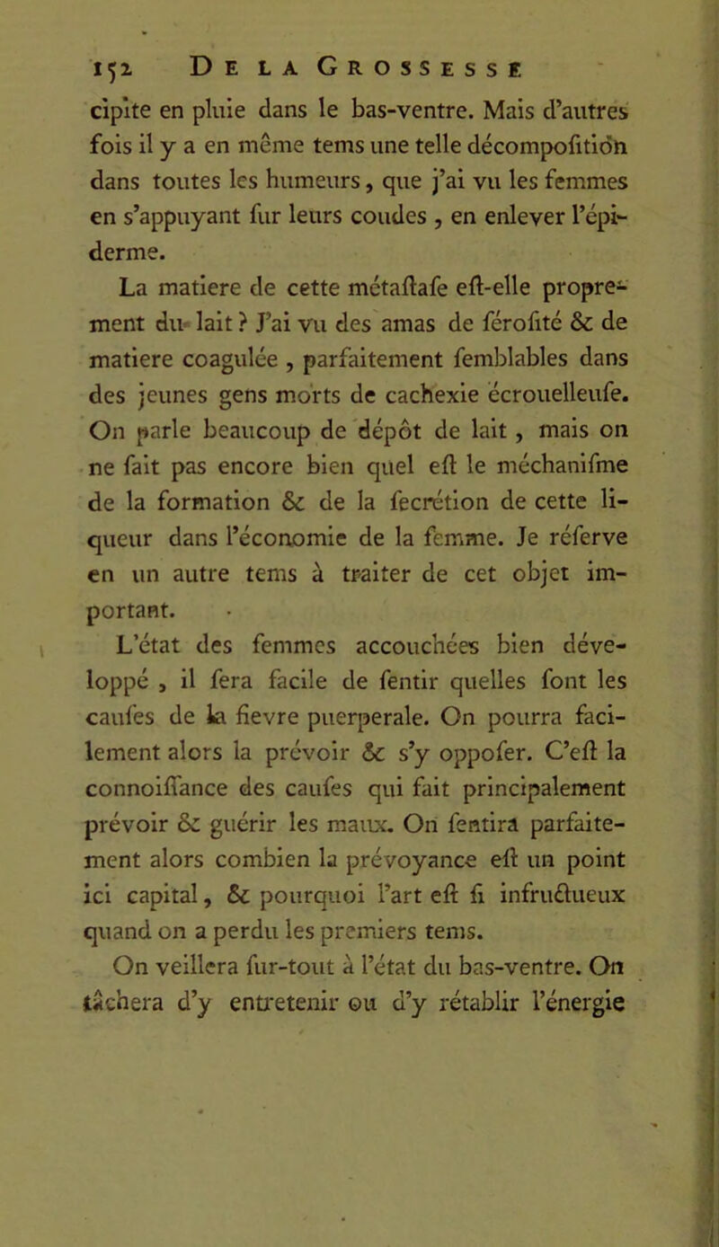 ciplte en pluie dans le bas-ventre. Mais d’autres fois il y a en même tems une telle décompofitidh dans toutes les humeurs, que j’ai vu les femmes en s’appuyant fur leurs coudes , en enlever l’épi*- derme. La matière de cette métaftafe eft-elle propre- ment diu lait ? J’ai vu des amas de férofité & de matière coagulée , parfaitement femblables dans des jeunes gens morts de cachexie ecrouelleufe. On parle beaucoup de dépôt de lait, mais on ne fait pas encore bien quel eft le méchanirme de la formation & de la fecrétion de cette li- queur dans l’économie de la femme. Je réferve en un autre tems à traiter de cet objet im- portant. L’état des femmes accouchées bien déve- loppé , il fera facile de fentir quelles font les caufes de la fîevre puerpérale. On pourra faci- lement alors la prévoir & s’y oppofer. C’eft la connoiffance des caufes qui fait principalement prévoir & guérir les maux. On fentira parfaite- ment alors combien la prévoyance ell un point ici capital, & pourquoi l’art eft li infruélueux quand on a perdu les premiers tems. On veillera fur-tout à l’état du bas-ventre. On tâchera d’y entretenir ou d’y rétablir l’énergie