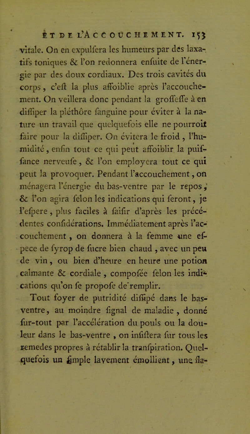 vitale. On en expulfera les humeurs par des laxa- tifs toniques & l’on redonnera enfuite de l'éner- gie par des doux cordiaux. Des trois cavités du corps, c’eft la plus affoiblie après l’accouche- ment. On veillera donc pendant la groffeffe à en dilîiper la pléthore fanguine pour éviter à la na- ture un travail que quelquefois elle ne pourroit faire pour la diiIiper. On évitera le froid , l’hu- midité , enfin tout ce qui peut affoiblir la puif- fance nerveufe, & l’on employcra tout ce qui peut la provoquer. Pendant l’accouchement, on ménagera l’énergie du bas-ventre par le repos & l’on agira félon les indications qui feront, je l’efpere, plus faciles à faifir d’après les précé- dentes confidérations. Immédiatement après l’ac- couchement , on donnera à la femme «ne ef- pece de fyrop de fucre bien chaud , avec un peu de vin, ou bien d’heure en heure une potion calmante 8c cordiale , compofée félon les indi*: cations qu’on fe propofe de'remplir. Tout foyer de putridité difiipé dans le bas- ventre , au moindre fignal de maladie , donné fur-tout par l’accélération du pouls ou la dou- leur dans le bas-ventre , on infiftera fur tous les remedes propres à rétablir la tranfplration. Quel- quefois un £mple lavenient émollient, une fia-