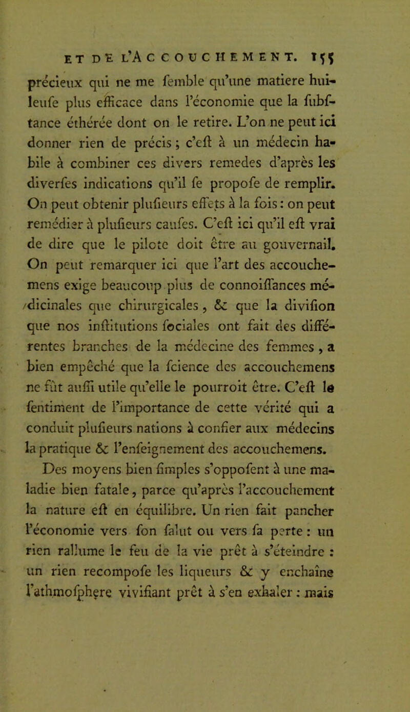 précieux qui ne me femble qu’une matière hui- leufe plus eifficace dans l’économie que la fubf- tance éthérée dont on le retire. L’on ne peut ici donner rien de précis ; c’eft à un médecin ha- bile à combiner ces divers remedes d’après les diverfes indications qu’il fe propofe de remplir. On peut obtenir plufieiirs effets à la fois : on peut remédier à plufieurs caufes. C’eft ici qu’il eff vrai de dire que le pilote doit être au gouvernail. On peut remarquer ici que l’art des accouche- mens exige beaucoup plus de connoiffances mé- /dicinales que chirurgicales , ôc que la divifion que nos inftltutions foclales ont fait des diffé- rentes branches de la médecine des femmes , a bien empêché que la fcience des accouchemens ne fût aulîl utile qu’elle le pourrolt être. C’eft lé fentiment de l’importance de cette vérité qui a conduit plufieurs nations à confier aux médecins la pratique & l’enfeignement des accouchemens. Des moyens bien firaples s’oppofent à une ma- ladie bien fatale, parce qu’apres l’accouchement la nature eft en équilibre. Un rien fait pancher l’économie vers fon falut ou vers fa perte : un rien rallume le feu de la vie prêt à s’éteindre : un rien recompofe les liqueurs & y enchaîne l’athmolphere vivifiant prêt à s’en exhaler ; mais