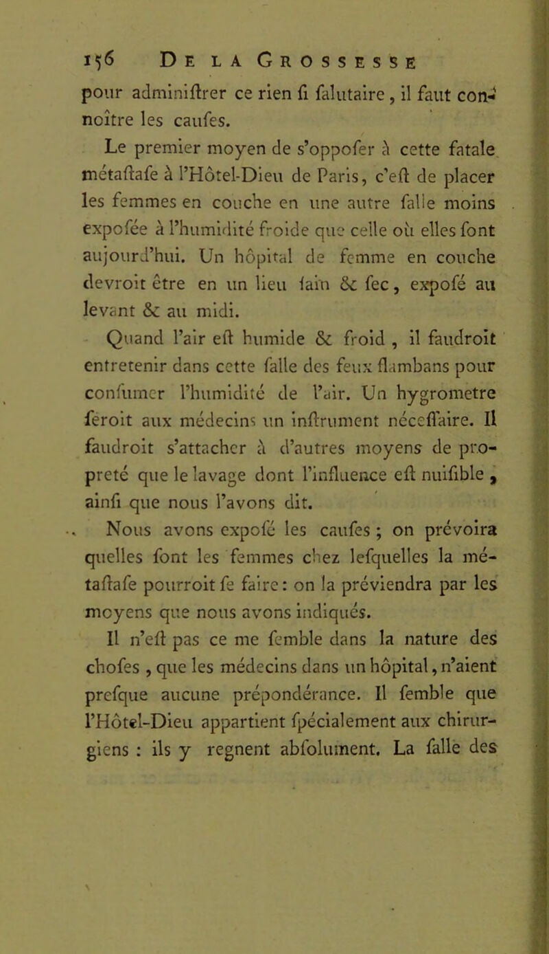 pour adminiftrer ce rien fi falutalre , il faut con-« noître les caufes. Le premier moyen de s’oppofer cette fatale métaftafe à l’Hôtel-Dieu de Paris, c’efl de placer les femmes en couche en une autre falle moins expofée à l’humidité froide que celle oii elles font aujourd’hui. Un hôpital de femme en couche clevrolt être en un lieu lain 6c fec, expofé au levant & au midi. Quand l’air eft humide 6c froid , il faudroit entretenir dans cette falle des feux flambans pour confumer l’humidité de l’air. Un hygromètre ferolt aux médecins un Inftrument néceflaire. H faudroit s’attacher h d’autres moyens de pro- preté que le lavage dont l’influence eft nuifible , alnfi que nous l’avons dit. Nous avons expofé les caufes ; on prévoira quelles font les femmes chez lefquelles la mé- taflafe pourroit fe faire : on la préviendra par les moyens que nous avons indiqués. Il n’efl: pas ce me femble dans la nature des chofes , que les médecins dans un hôpital, n’aient prefque aucune prépondérance. Il femble que l’Hôtel-Dieu appartient fpéclalement aux chirur- giens : ils y régnent abfolument, La falle des