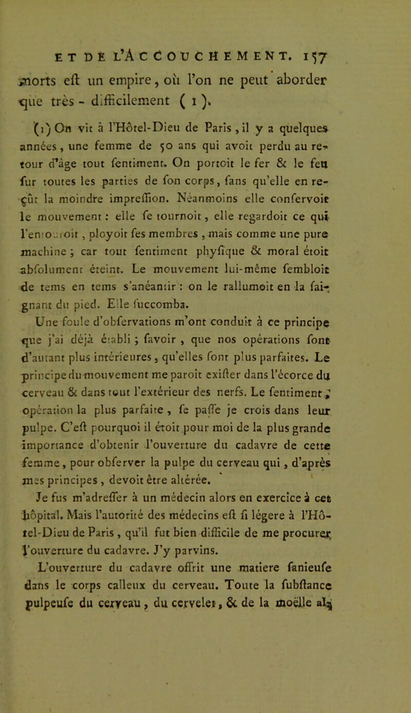 jnorts efl; un empire, où l’on ne peut aborder ^ue très - difficilement ( i )> (1) On vit à l’Hôtel-Dieu de Paris , il y a quelques années, une femme de 50 ans qui avoit perdu au re» tour cPàge tout fentiment. On portoit le fer & le feu fur toutes les parties de fon corps, fans qu’elle en re- çût la moindre impreflion. Néanmoins elle confervoit le mouvement ; elle fe tournoit, elle regardoit ce qui ren!0.;ioit , pJoyoir fes membres , mais comme une pure machine ; car tout fentiinent phyfique & moral étoit abfolument éteint. Le mouvement lui-même fembloit de tems en tems s’anéantir : on le rallumoit en la fai- gnant du pied. Elle fuccomba. Une foule d’obfervations m’ont conduit à ce principe que j’ai déjà établi ; favoir , que nos opérations font d’autant plus intérieures, qu’elles font plus parfaites. Le principe du mouvement me paroît exifier dans l’écorce du cerveau & dans tout l’extérieur des nerfs. Le fentiment.^ opération la plus parfaite , fe pafle je crois dans leur pulpe. C’eft pourquoi il étoit pour moi de la plus grande importance d’obtenir l’ouverture du cadavre de cette femme, pourobferver la pulpe du cerveau qui, d’après mes principes , devoir être altérée. ' Je fus m’adrelTer à un médecin alors en exercice à cet hôpital. Mais l’autorité des médecins eft fi légère à l’Hô- tel-Dieu de Paris , qu’il fut bien difficile de me procurer. Voaverture du cadavre. J’y parvins. L’ouverture du cadavre offrit une matière fanieufe dans le corps calleux du cerveau. Toute la fubftance pulpeufe du ceireau, du cervelet, & de la aoëlle altj