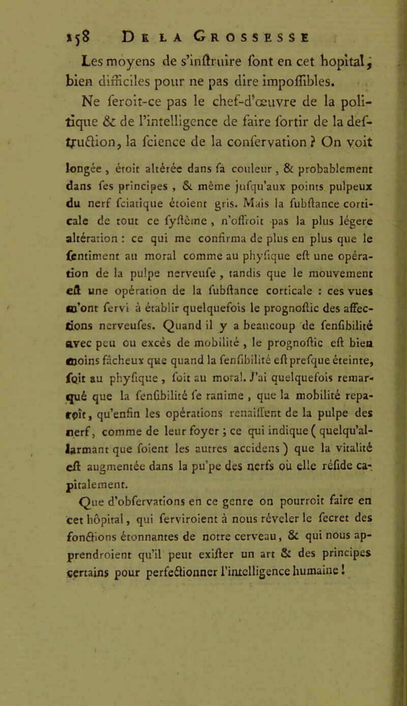 Les moyens de s’inftrviîre font en cet hôpital j bien difficiles pour ne pas dire impoffibles. Ne ferolt-ce pas le chef-d’œuvre de la poli- tique & de l’intelligence de faire fortir de la def- tfuftion, la fcience de la confervation ? On voit longée , éroit altérée dans fà couleur , & probablement dans fes principes , même jufqu’aux points pulpeux du nerf fciatique étoient gris. Mais la fubftance corti- cale de tout ce fyftcme , n’offroit pas la plus légère altération : ce qui me confirma de plus en plus que le fcntiment au moral comme au phyfique eft une opéra- tion de la pulpe nerveufe , tandis que le mouvement eft une opération de la fubftance corticale : ces vues lo’ont fervi à établir quelquefois le prognoflic des affec- tions nerveufes. Quand il y a beaucoup de fcnfibilité avec peu ou excès de mobilité , le prognoftic eft bien Cioins fâcheux que quand la fcnfibilité eftprefque éteinte, fgit au phyfique , foit au moral. J’ai quelquefois remar- qué que la fcnfibilité fe ranime , que la mobilité repa- fOÎt, qu’enfin les opérations renaift’ent de la pulpe des nerf, comme de leur foyer ; ce qtii indique ( quelqu’al- larmant que foient les autres accidens ) que la vitalité eft augmentée dans la pu’pe des nerfs où elle réfide ca- pitalement. Que d’obfervatîons en ce genre on pourroit faire en cet hôpital, qui ferviroient à nous révéler le fecret des fondions étonnantes de notre cerveau, & qui nous ap- prendroient qu’il peut exifter un art & des principes