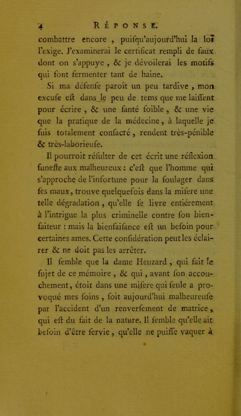 combattre encore , puifqu’aujourd’hiil la loî l’exige. J’examinerai le certificat rempli de faux, dont on s’appuye , & je dévoilerai les motifs qui font fermenter tant de haine. Si ma défenfe paroît un peu tardive , mon excufe ell dans_le peu de tems que me laiffent pour écrire , Sc une fanté foible , ôc une vie que la pratique de la médecine, à laquelle je fuis totalement confacré, rendent très-pénible & très-laborieufe. Il pourroit réfulter de cet écrit une réflexion funefte aux malheureux : c’efl: que l’homme qui s’approche de l’infortune pour la foulager dans fes maux, trouve quelquefois dans la mifere une telle dégradation , qu’elle fe livre entièrement à l’intrigue la plus criminelle contre fon bien- faiteur : mais la bienfaifance eft un befôin pour certaines âmes. Cette confidération peut les éclai- rer & ne doit pas les arrêter. Il femble que la dame Heuzard , qui fait le fujet de ce mémoire , ôc qui, avant fon accou- chement , étoit dans une mifere qui feule a pro- voqué mes foins , foit aujourd’hui malheureufe par l’accident d’un renverfement de matrice, qui eft du fait de la nature. Il femble qu’elle ait befoin d’être fervie, qu’elle ne puifTe vaquer à.