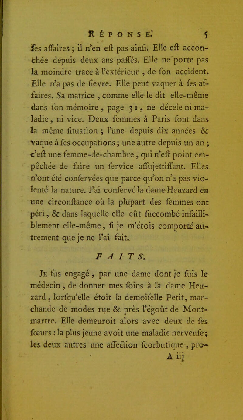 ïes affaires ; Il n^en eft pas ainfi. Elle efl accon- •thée depuis deux ans paffés. Elle ne porte pas la moindre trace à l’extcrieur , de fon accident. Elle n’a pas de fievre. Elle peut vaquer à fes af- faires. Sa matrice , comme elle le dit elle-même dans fon mémojre , page 3 i, ne décele ni ma- ; ladie, ni vice. Deux femmes à Paris font dans la même fituation ; l’ùne depuis dix années &: vaque à fes occupations ; une autre depuis un an ; c’eft une femme-de-chambre , qui n’efl point em- pêchée de faire un fervice affujettiffant. Elles n’ont été confervées que parce qifon n’a pas vio- lenté la nature. J’ai confervé la dame Heuzard en une circonilance où la plupart des femmes ont péri, & dans laquelle elle eût fuccombé infailli- blement elle-même, fi je m’étois comporté au- trement que je ne l’ai fait. FAITS. Je fus engagé, par une dame dont je fuis le médecin , de donner mes foins à la dame Heu- zard, lorfqu’elle étoit la demoifelle Petit, mar- chande de modes rue & près l’égoût de Mont- martre. Elle demeuroit alors avec deux de fes. fœurs : la plus jeune avoit une maladie ncrveufe; les deux autres une afFeélion fcorbutique , pro- A iij