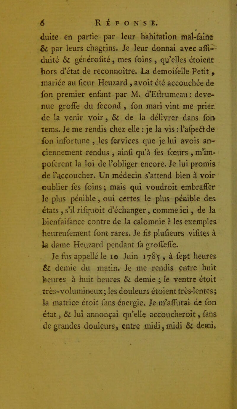 » duite en partie par leur habitation mal-faine & par leurs chagrins. Je leur donnai avec alîi-' duité & générofité, mes foins , qu’elles étoient hors d’état de reconnoître. La demoifelle Petit ^ mariée au fieur Heuzard, a voit été accouchée de fon premier enfant par M. d’Elhumeau : deve- nue groffe du fécond , fon mari vint me prier, de la venir voir, & de la délivrer dans fon tems. Je me rendis chez elle : je la vis : l’afpeélde fon infortune , les fervices que je lui avois an- ciennement rendus , ainfi qu’à fes fœurs , m’im- poferent la loi de l’obliger encore. Je lui promis de l’accoucher. Un médecin s’attend bien à voir oublier fes foins ; mais qui voudroit embraffer le plus pénible, oui certes le plus pénible des états , s’il rlfquoit d’échanger, comme ici, de la blenfalfance contre de la calomnie ? les exemples heureufement font rares. Je fis plufieurs vifitçs à la dame Heuzard pendant fa grolïeffe. Je fus appellé le lo Juin 1785 , à fept heures êi demie du matin. Je me rendis entre huit heures à huit heures & demie ; le ventre étoit très-volumineux; les douleurs étoient très-lentes; la matrice étoit fans énergie. Je m’affurai de fon état, & lui annonçai qu’elle accoucheroît, fans de grandes douleurs, entre midi, midi & demi»