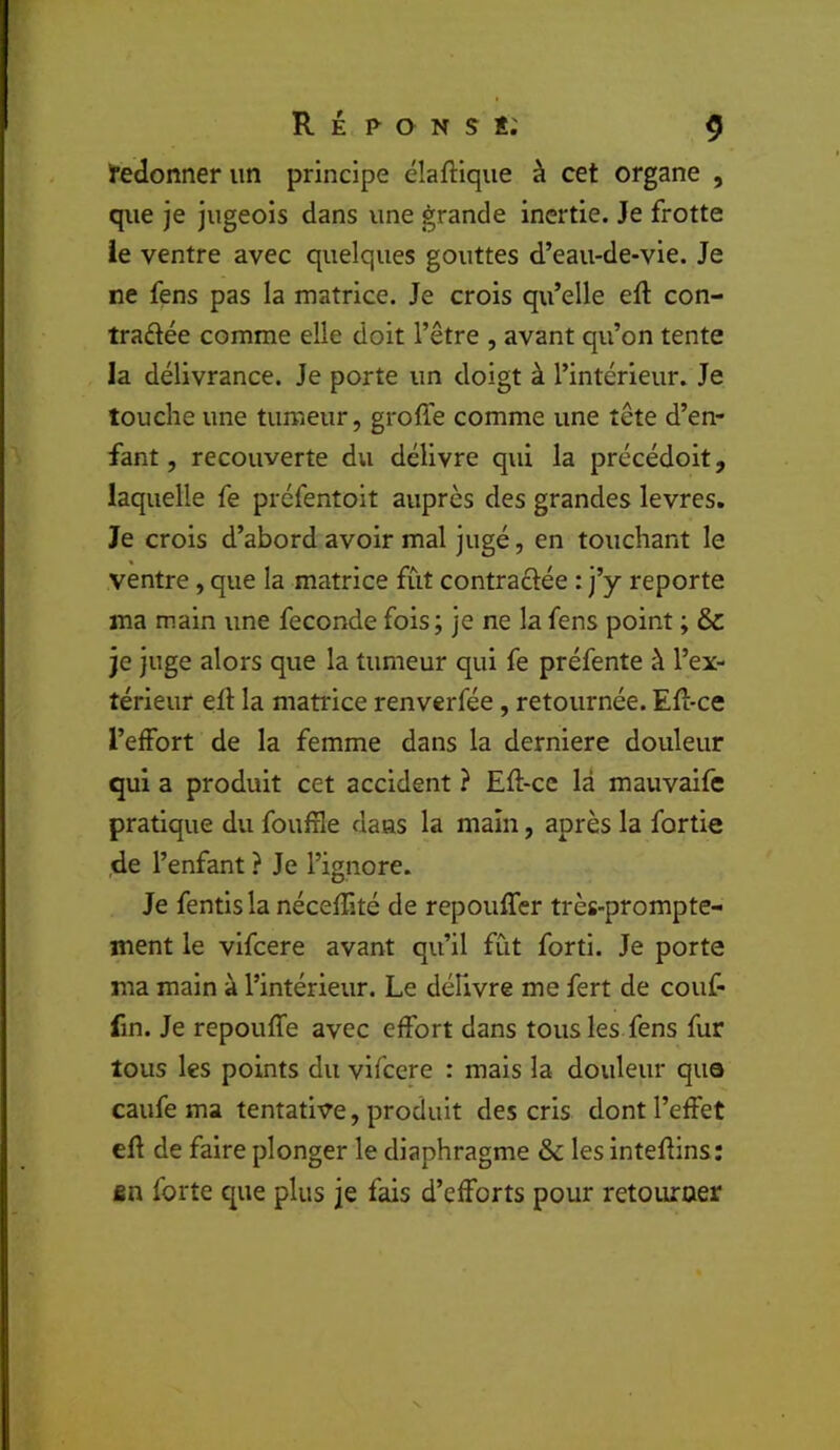 Iredonner un principe élaftique à cet organe , que je jugeois dans une grande inertie. Je frotte ie ventre avec quelques gouttes d’eau-de-vie. Je ne fens pas la matrice. Je crois qu’elle eft con- traftée comme elle doit l’être , avant qu’on tente la délivrance. Je porte un doigt à l’intérieur. Je touche une tumeur, groffe comme une tête d’en- fant , recouverte du délivre qui la précédoit, laquelle fe préfentoit auprès des grandes levres. Je crois d’abord avoir mal jugé, en touchant le ventre, que la matrice fût contraftée : j’y reporte ma main une fécondé fois; je ne la fens point ; &: je juge alors que la tumeur qui fe préfente à l’ex- térieur eft la matrice renverfée, retournée. Efl-ce l’effort de la femme dans la derniere douleur qui a produit cet accident ? Eft-cc là mauvalfe pratique du foufile daas la main, après la fortie de l’enfant ? Je l’ignore. Je fentls la néceflité de repouffer très-prompte- ment le vlfcere avant qu’il fût forti. Je porte ma main à l’intérieur. Le déhvre me fert de couf- fin. Je repouffe avec effort dans tous les fens fur tous les points du vlfcere : mais la douleur que caufe ma tentative, produit des cris dont l’effet efl de faire plonger le diaphragme & les inteflins: fin forte que plus je fais d’efforts pour retourner