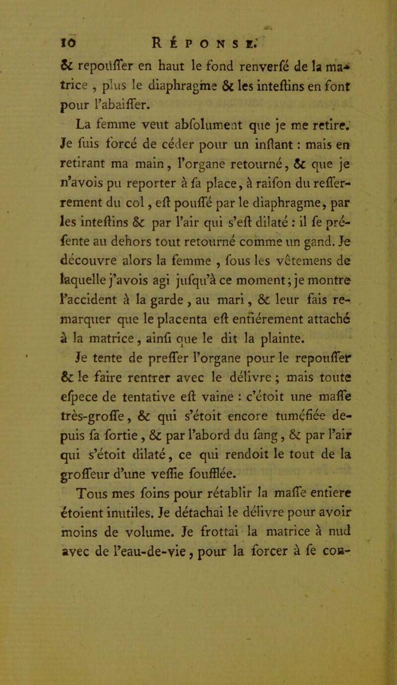 & repoüffer en haut le fond renverfé de la ma* trice , plus le diaphragme & les inteflins en font pour l’abaiffer. La femme veut abfolument que je me retire.’ Je fuis forcé de céder pour un inftant : mais en retirant ma main, l’organe retourné, & que je n’avois pu reporter à fa place, à raifon du reffer- rement du col, eft pouffé par le diaphragme, par les inteftlns & par l’air qui s’eff dilaté ; il fe pré- fente au dehors tout retourné comme un gand. Je découvre alors la femme , fous les vctemens de laquelle j’avois agi jufqu’àce moment; je montre l’accident à la garde , au mari, & leur fais re- marquer que le placenta eff enfiérement attaché à la matrice, alnfi que le dit la plainte. Je tente de preffer l’organe pour le repouffeP & le faire rentrer avec le délivre ; mais toute efpece de tentative eff vaine : c’étolt une maffe très-groffe, & qui s’étoit encore tuméfiée de- puis fa fortie, & par l’abord du fang, & par l’air qui s’étolt dilaté, ce qui rendoit le tout de la groffeur d’une veflie foufflée. Tous mes foins pour rétablir la maffe entière étoient inutiles. Je détachai le délivre pour avoir moins de volume. Je frottai la matrice à mid avec de l’eau-de-vie, pour la forcer à fe coa-