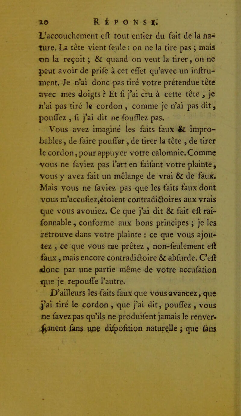 L’accouchement eft tout entier du fait de la na- ture. La tête vient feule : on ne la tire pas » mais en la reçoit ; & quand on veut la tirer, on ne peut avoir de prife à cet effet qu’avec un infini- ment. Je n’ai donc pas tiré votre prétendue tête avec mes doigts ? Et fi j’ai cru à cette tête j je n’ai pas tiré le cordon , comme je n’ai pas dit ^ pouffez , fl j’ai dit ne foufflez pas. Vous avez imaginé les faits faux & impro- bables, de faire pouffer, de tirer la tête , de tirer le cordon, pour appuyer votre calomnie. Comme vous ne favlez pas l’art en faifant votre plainte, vous y avez fait un mélange de vrai & de faux. Mais vous ne faviez pas que les faits faux dont vous m’accufiezjétoient contradifloires aux vrais que vous avouiez. Ce que j’ai dit & fait efl rai- fonnable , conforme aux bons principes ; je les retrouve dans votre plainte : ce que vous ajou- tez , ce que vous nae prêtez , non-feulement efl faux, mais encore contradiéloire & abfurde. C’efl «lonc par une partie même de votre aceufation que je repouffe l’autre. D’ailleurs les faits faux que vous avancez, que j’ai tiré le cordon, que j’ai dit, pouffez , vous ne favez pas qu’ils ne produlfent jamais le renver# ifçmçnt fans u;iç difpofition naturelle ^ que fans I