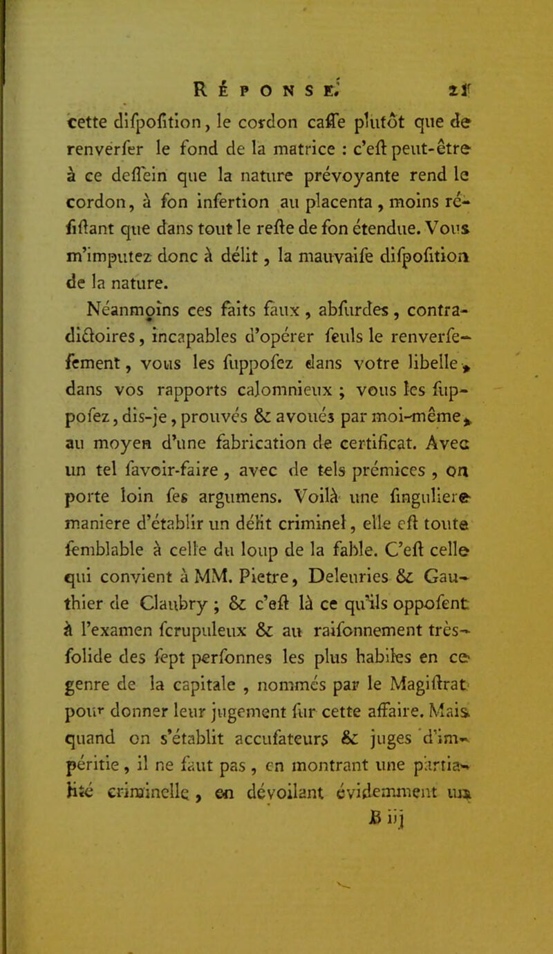 cette dlfpofîtion, le cordon calTe plutôt que de renvérfer le fond de la matrice : c’eft peut-être à ce deflein que la nature prévoyante rend le cordon, à fon infertion au placenta , moins ré- fiftant que dans tout le refie de fon étendue. Vous m’imputez donc à délit, la mauvaife difpofition de la nature. Néanmoins ces faits faux, abfurdes, contra- dîéloires, incapables d’opérer feuls le renverfe- fcment, vous les fuppofez dans votre libelle » dans vos rapports calomnieux ; vous les fup- pofez, dis-je , prouvés & avoués par moi-même^ au moyen d’une fabrication de certificat. Avec un tel favoir-faire , avec de tels prémices , oa porte loin feg argumens. Voilà une finguliere- maniéré d’établir un défit criminel, elle cfl toute femblable à celle du loup de la fable. C’efl celle qui convient à MM. Pietre, Deleurles & Gau- thier de Claubry ; & c’efl là ce qu’ils oppofent à l’examen fcrupuleux & au raifonnement très- folide des fept perfonnes les plus habiles en ce genre de la capitale , nommés par le Magiflrat pou»* donner leur jugement fur cette affaire. Mais quand on s’établit accufateurs & juges 'd’im- péritie , il ne faut pas , en montrant une parti?.'- Hîé crinainclle , en dévoilant évidemment B iij