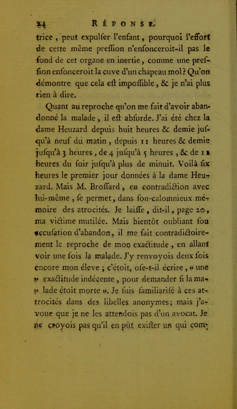 trice , peut expulfer l’enfant, pourquoi l’effort de cette même prelîlon n’enfonceroit-^il pas le fond de cet organe en inertie, comme une pref- fion enfonceroit la cuve d’un chapeau mol? Qu’on démontre que cela eft impoflible, & je n’ai plus rien à dire. Quant au reproche qu’on me fait d’avoir aban- donné la malade , il eft abfurde. J’ai été chez la dame Heuzard depuis huit heures & demie juli qu’à neuf dii matin , depuis 11 heures & demie jiifqu’à 3 heures, de 4 jufqu’à 5 heures , & de n heures du foir jufqu’à plus de minuit. Voilà hx heures le premier jour données à la dame Heu-» zard. Mais M. Broffard, en contradiflion avec lui-même , fe permet, dans fon-calomnieux mc-r moire des atrocités. Je laiffe , dit-il, page 20., ma viéBme mutilée. Mais bientôt oubliant fou «çcuf^tion d’abandon, il me fait contradiûoire- ment le reproche de mop exaêHtude , en allant voir une fois la malade. J’y renvoyois deux fois encore mon éleve ; c’étolt, ofe-t-il écrire, << une » exaélitude indécente, pour demander fi la ma-? »> lade étoit morte ». Je fuis famlliarlfé à ces at-. trocités dans des libelles anonymes; mais j’a^ voue que je ne les attendois pas d’un avocat. Je pe çroyois pas qu’il en put exiffer un qui çom*.