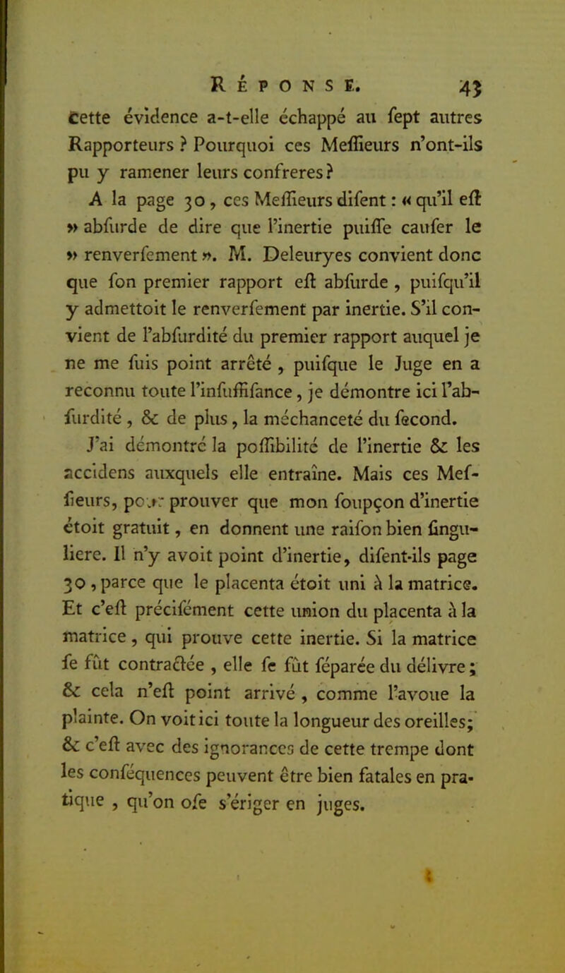 Cette évidence a-t-elle échappé au fept autres Rapporteurs ? Pourquoi ces Meffieurs n’ont-ils pu y ramener leurs confrères} A la page 30 , ces Meffieurs difent : « qu’il efl: » abfurde de dire que l’inertie puiffe caufer le » renverfement ». M. Deleuryes convient donc que fon premier rapport eft abfurde , puifqu’il y admettoit le renverfement par inertie. S’il con- vient de l’abfurdité du premier rapport auquel je ne me fuis point arrêté , puifque le Juge en a reconnu toute l’infuffifance, je démontre ici l’ab- furdité , & de plus, la méchanceté du fécond. J’ai démontre la poffibilitc de l’inertie & les accidens auxquels elle entraîne. Mais ces Mef- lieurs, po;r: prouver que mon foupçon d’inertie étoit gratuit, en donnent une raifon bien fingu- liere. Il n’y avoit point d’inertie, difent-ils page 30 , parce que le placenta étoit uni à la matrice. Et c’eft précifement cette union du placenta à la matrice, qui prouve cette inertie. Si la matrice fe fût contraélée , elle fe fût féparée du délivre ; & cela n’eft point arrivé , comme l’avoue la plainte. On voit ici toute la longueur des oreilles; & c’eft avec des ignorances de cette trempe dont les conféquences peuvent être bien fatales en pra- tique , qu’on ofe s’ériger en juges. t