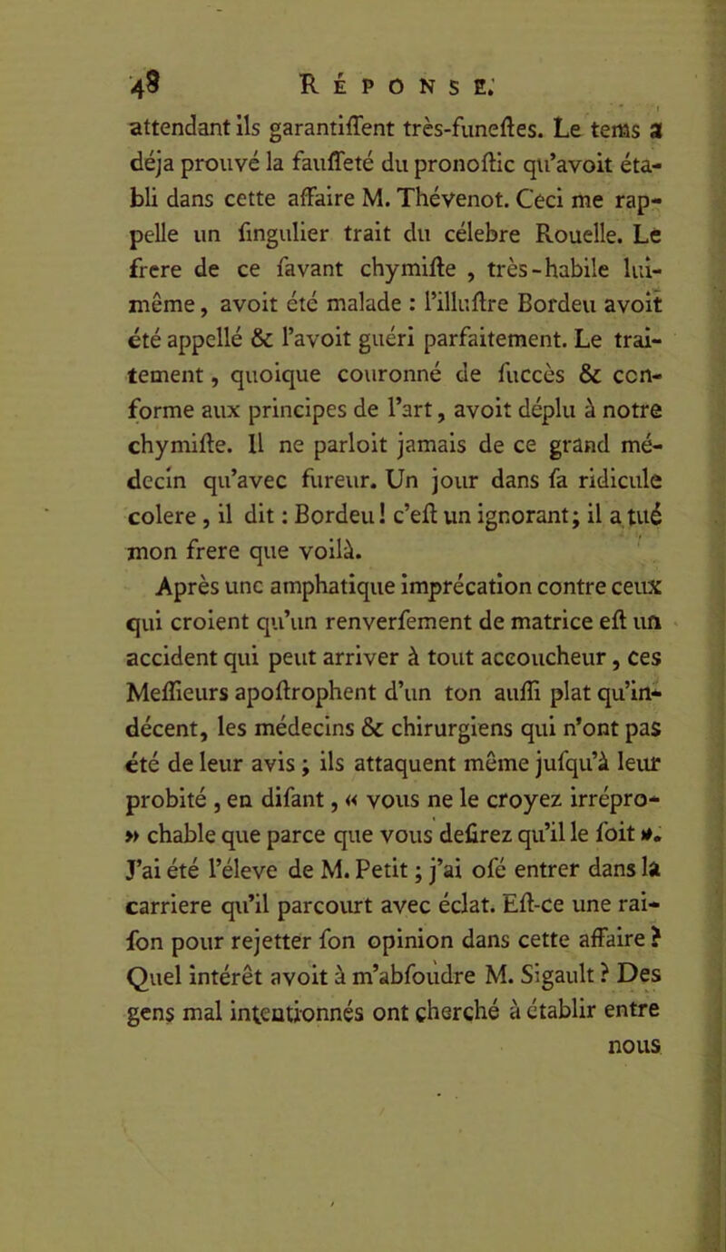 43 Réponse; ' I attendant ils garantiffent très-funeftes. Le tems a déjà prouvé la fauffeté du pronoftic qu’avoit éta- bli dans cette affaire M. Thévenot. Ceci me rap- pelle un fmgulier trait du célébré Rouelle. Le frere de ce favant chymilfe , très-habile lui- même , avoit été malade : l’illuflre Bordeu avoit été appcllé & l’avoit guéri parfaitement. Le trai- tement , quoique couronné de fuccès & con- forme aux principes de l’art, avoit déplu à notre chymifte. U ne parloit jamais de ce grand mé- decin qu’avec fureur. Un jour dans fa ridicule colere, il dit : Bordeu ! c’efl un ignorant; il a tué mon frere que voilà. Après une emphatique imprécation contre ceux qui croient qu’un renverfement de matrice eft un • accident qui peut arriver à tout accoucheur, ces Mefîieurs apoftrophent d’un ton aufîi plat qu’in- décent, les médecins & chirurgiens qui n’ont pas été de leur avis ; ils attaquent môme jufqu’à leur probité 5 en difant, « vous ne le croyez irrépro- » chable que parce que vous defirez qu’il le foit J’ai été l’éleve de M. Petit ; j’ai ofé entrer dans la carrière qu’il parcovurt avec éclat. Efl-ce une rai- fon pour rejetter fon opinion dans cette affaire ? Quel intérêt avoit à m’abfoudre M. Sigault ? Des gens mal intentionnés ont cherché à établir entre nous ; . -)