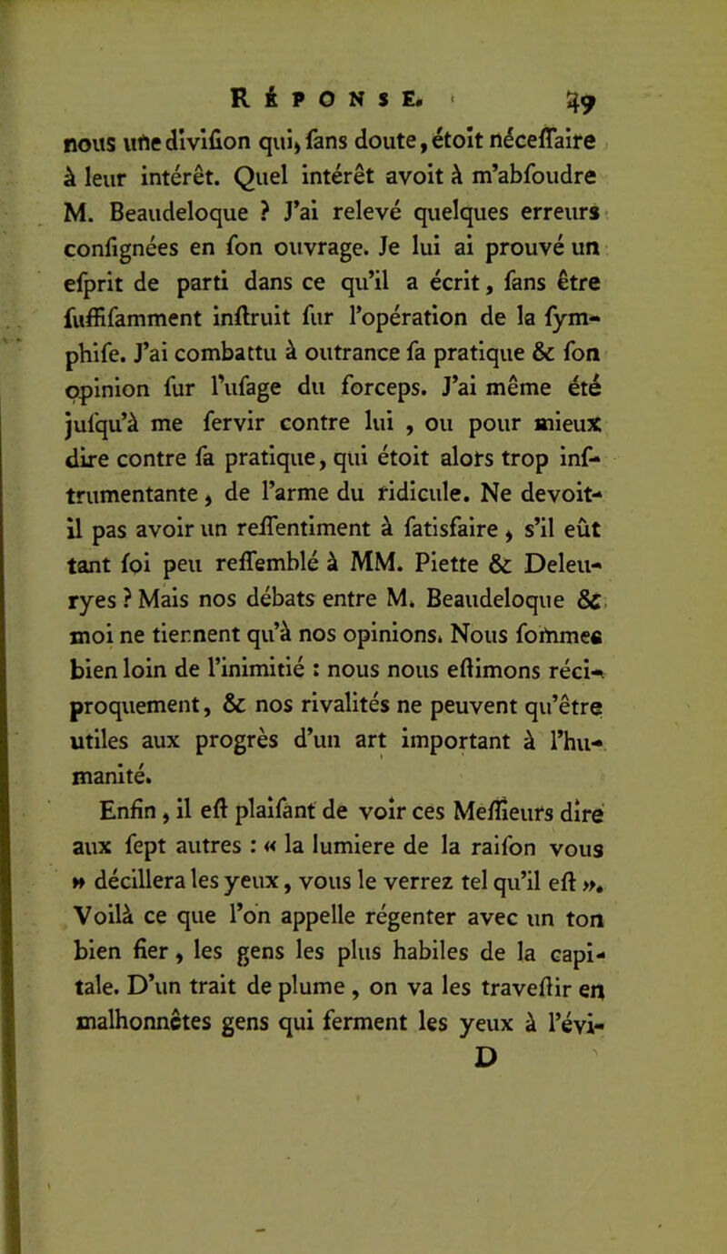 nous ufte divlfion qui» fans doute, étoît riéceflaire à leur intérêt. Quel intérêt avoit à m’abfoudre M. Beaudeloque ? J’ai relevé quelques erreurs- confignées en fon ouvrage. Je lui ai prouvé un efprit de parti dans ce qu’il a écrit, fans être fuffifamment inftruit fur l’opération de la fym- phlfe. J’ai combattu à outrance fa pratique & fon opinion fur l’ufage du forceps. J’ai même été jufqu’à me fervir contre lui , ou pour mieux dire contre fa pratique, qui étoit alors trop Inf- trumentante, de l’arme du ridicule. Ne devoit- U pas avoir un reJTentlment à fatlsfaire ^ s’il eût tant foi peu reffemblé à MM. Piette & Deleu- ryes ? Mais nos débats entre M. Beaudeloque moi ne tiennent qu’à nos opinions. Nous foinmefi bien loin de l’inimitié : nous nous eftimons récU proquement, & nos rivalités ne peuvent qu’être utiles aux progrès d’un art important à l’hu- manité. Enfin, il eft plalfant de voir ces Meffieurs dire aux fept autres : « la lumière de la raifon vous H déclllera les yeux, vous le verrez tel qu’il eft », Voilà ce que l’on appelle régenter avec un ton bien fier, les gens les plus habiles de la capi- tale. D’un trait de plume, on va les traveftir en malhonnêtes gens qui ferment les yeux à l’évi- D