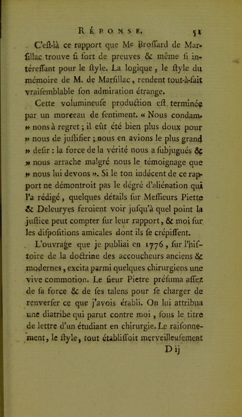 . Cefl-là ce rapport que Me de Mar- filla£ trouve ü fort de preuves & même fx in- téreffant pour le ftyle. La logique, le ftyle du mémoire de M. de Marfillac, rendent tout-à-fait vraifemblable fon admiration étrange. Cette volumineufe produélion eft.terrainé^ par un morceau de fentiment. «Nous condam» » nons à regret ; il eût été bien plus doux pour » nous de juftifîer ; nous en avions le plus gran4 » defir : la force de la vérité nous a fubjugués ÔÇ M nous arrache malgré nous le témoignage que H nous lui devons ». Si le ton indécent de ce raj> port ne démontroit pas le dégré d’aliénation qui l’a rédigé, quelques détails fur Meflieurs Piette & Deleuryes feroient voir jufqu’à quel point la juftice peut compter fur leur rapport, & moi fur, les dlfpofitions amicales dont ils fe crépiflent. . L’ouvrage que je publiai en 1776 , fur l’hif- toire de la dodrine des accoucheurs anciens & modernes, excita parmi quelques chirurgiens une vive commotion. Le ûeur Pietre préfuma alTez de fa force & de fes talens pour fe charger de renverfer'ce que j’avois établi. On lui attribua une diatribe qui parut contre moi, fous le titre de lettre d’un étudiant en chirurgie. Le raifonne- ment, le ftyle, tout établilfoit merveilleufement Dij