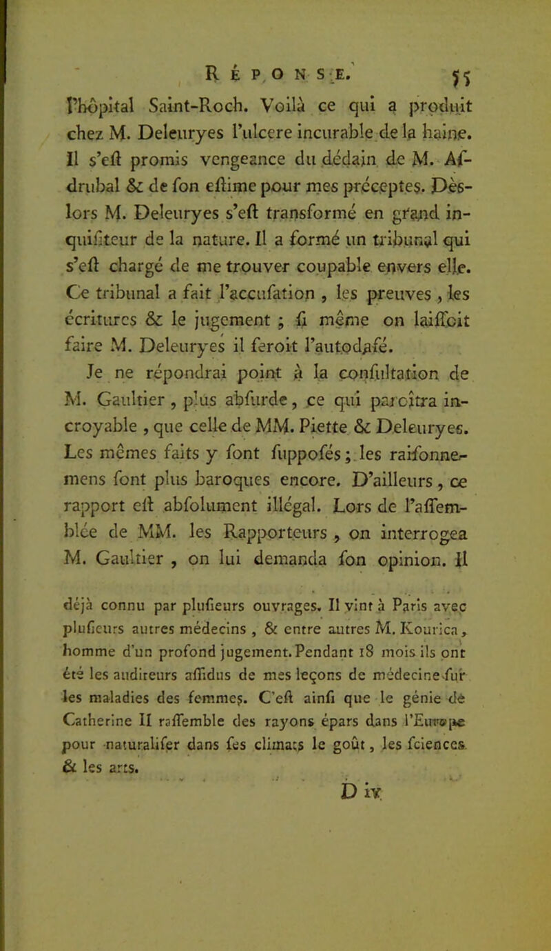 l’hopkal Saint-Roch. Voilà ce qui g prpcUût chez M. Deleiiryes rulcere incurable de 1;& haine, il s’eô promis vengeance du dédain, de M. Af- drubal & de fon eftime pour mes préceptes. Pès- lors M. Deleuryes s’eft transformé en gfand in- quiliteur de la nature. Il a formé un tinbunal qui s’eft chargé de me trouver coupable envers elle. Ce tribunal a fait l’accufatlon , les preuves , les écritures & le jugement ; ft même on laiftbit faire M. Deleuryes il feroit l’aut.od^fé. Je ne répondrai point à la confultation de M. Gaultier , plus abfurde, ce qui paroîtra in- croyable , que celle de MM. Piette & Deleuryes. Les mêmes faits y font fuppofés ;.les ralfonna- mens font plus baroques encore. D’ailleurs , ce rapport cft abfolument illégal. Lors de l’aflem- blée de MM. les Rapporteurs , on interrogea M. Gaultier , on lui demanda fon opinion. R déjà connu par plufieurs ouvrages. Il ylnt à Paris avec plufleurs autres médecins , & entre autres M, Kourica, homme d’un profond jugement.Pendant i8 mois ils ont été les auditeurs aflidus de mes leçons de médecinefur les maladies des femme?. C’eA ainfi que le génie dè Catherine II raffemble des rayons épars dans rEirn®[ie pour naturalifer dans fes climats le goût, les fciences. & les arts. D iv K.'