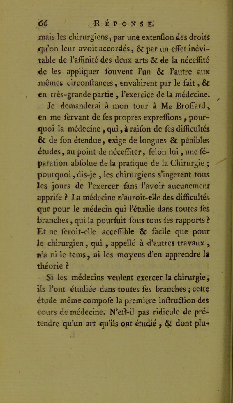 €6 ..Réponse; mais les chirurgiens, par une extenfion des droits qu’on leur avoit accordés, & par un effet inévi- table de l’affinité des deux arts & de la néceffité de les appliquer fouvent l’un & l’autre aux mêmes circonftances, envahirent par le fait, & en très-grande partie , l’exercice de la médecine. Je demanderai à mon tour à Me Broffard, en me fervant de fes propres expreffions , pour- quoi la médecine, qui, à raifon de fes difficultés & de fon étendue, exige de longues & pénibles études, au point de néceffiter, félon lui, une fé- paratlon abfolue de la pratique de la Chirurgie ; pourquoi, dis-je , les chirurgiens s’ingèrent tous les jours de l’exercer fans l’avoir aucunement apprife ? La médecine n’auroit-elle des difficultés que pour le médecin qui l’étudie dans toutes fes branches, qui la pourfult fous tous fes rapports ? Et ne feroit-elle acceffible & facile que pour Je chirurgien, qui , appellé à d’autres travaux , fï’a ni le tems, ni les moyens d’en apprendre U théorie ? Si les médecins veulent exercer la chirurgie j Us l’ont étudiée dans toutes fes branches ; cette étude même compofe la première inftrudion des cours de médecine. N’eft-il pas ridicule de pré- tendre qu’un art qu’ils ont étudié j ^ dont plu-?