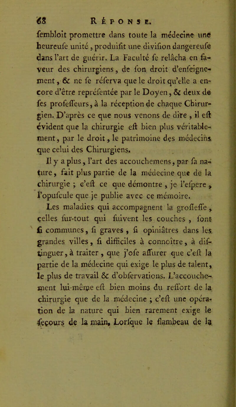 fembloit promettre dans toute la médecine une heureufe unité, produifit une divifion dangereufe dans l’art de guérir. La Faculté fe relâcha en fa- veur des chirurgiens, de fon droit d’enfeigne- ment, & ne fe réferva que le droit qu’elle a en^ core d’être repréfentée par le Doyen, & deux de fes profeffeurs, à la réception de chaque Chirur- gien. D’après ce que nous venons de dire , il eft évident que la chirurgie eft bien plus véritable- ïiient, par le droit, le patrimoine des médecins que celui des Chirurgiens. Il y a plus, l’art des accouchemens, par fa na- ture , fait plus partie de la médecine que de la chirurgie ; c’eft ce que démontre , je l’efpere , l’opufcule que je publie avec ce mémoire. Les maladies qui accompagnent la grofleffe ^ celles fur-tout qui fuivent les couches , font jC communes, fi graves , fi opiniâtres dans les, grandes villes, fi difficiles à connoître, à dlf- tinguer,à traiter, que j’ofe affurer que c’eft la partie de la médecine qui exige le plus de talent, le plus de travail & d’obfervations. L’accouche-. ment lui-mên?e eft bien moins du relTort de la chirurgie que de la médecine ; c’eft une opéra-» don de la nature qui bien rarement exige le jfeçours de la main, Lorfque le flam^au de la.
