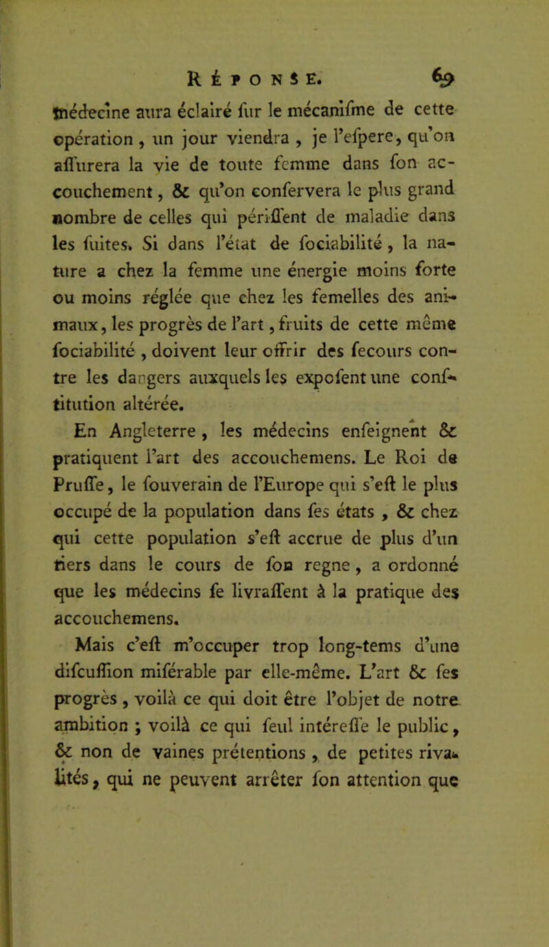 tnédecîne aura éclairé fur le mécamfnie de cette cpération , un jour viendra , je Tefpere, qu’on aflurera la vie de toute femme dans fon ac- couchement , & qu’on eonfervera le plus grand nombre de celles qui pérlfl'ent de maladie dans les fuites. Si dans l’état de fociabilité, la na- ture a chez la femme une énergie moins forte ou moins réglée que chez les femelles des ani- maux , les progrès de l’art, fruits de cette même fociabilité , doivent leur olFrlr des fecours con- tre les dangers auxquels les expofent une conf- titution altérée. En Angleterre , les médecins enfeigneht & pratiquent l’art des accouchemens. Le Roi de Pruffe, le fouverain de l’Europe qui s’eft le plus occupé de la population dans fes états , & chez qui cette population s’eft accrue de plus d’un tiers dans le cours de fon régné, a ordonné que les médecins fe livraffent à la pratique des accouchemens. Mais c’eR m’occuper trop long-tems d’une dlfcufîlon mlférable par elle-même. L’art & fes progrès , voilà ce qui doit être l’objet de notre ambition ; voilà ce qui feul intéreffe le public, & non de vaines prétentions, de petites riva^ lités, qui ne peuvent arrêter fon attention que