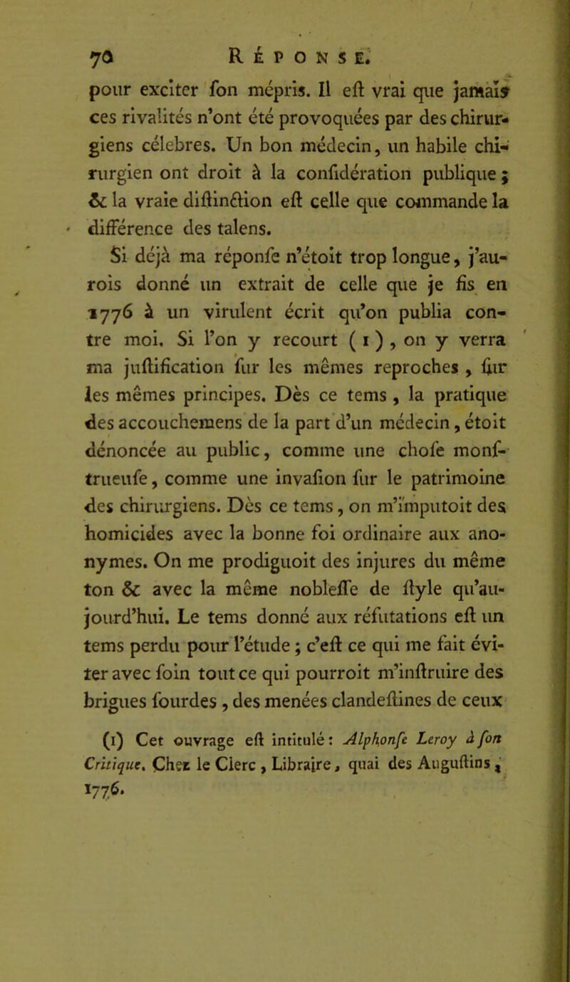 V pour exciter fon mépris. Il eft vrai que jamàîf ces rivalités n’ont été provoquées par des chirur- giens célébrés. Un bon médecin, un habile chi- rurgien ont droit à la confidération publique ; & la vraie didinftion eft celle que ccwnmande la ' différence des talens. Si déjà ma réponfe n’étoit trop longue, J’au- rois donné un extrait de celle que je fis en 1776 à un virulent écrit qu’on publia con- tre moi. Si l’on y recourt ( i ) , on y verra ma julUfîcation fur les mêmes reproches , hif les mêmes principes. Dès ce tems , la pratique des accouchemens de la part’d’un médecin, étoit dénoncée au public, comme une chofe monf- trueufe, comme une invafion fur le patrimoine des chiriu-giens. Des ce tems, on m’imputoit des homicides avec la bonne foi ordinaire aux ano- nymes. On me prodiguoit des injures du même ton & avec la même nobleffe de flyle qu’au- jourd’hui. Le tems donné aux réfutations cfl un tems perdu pour l’étude ; c’efl ce qui me fait évi- ter avec foin tout ce qui pourroit m’inftruire des brigues fourdes, des menées clandeftines de ceux (i) Cet ouvrage eft intitulé : Alphonfe Leroy à fon Critique, Cher le Clerc , Libraire, quai des Auguftins ï77^*