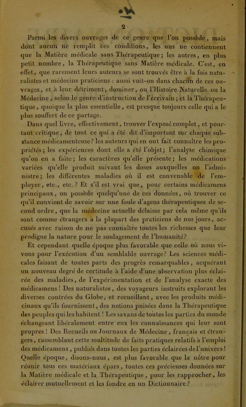 Parmi les divers ouvrages de ce genre que l’on possède, mais dont aucun ne remplit ces conditions, les uns ne contiennent que la Matière médicale sans Thérapeutique ; les autres, en plus petit nombre, la Thérapeutique sans Matière médicale. C’est, en effet, que rarement leurs auteurs se sont trouvés être à la fois natu- ralistes et médecins praticiens : aussi voit-on dans chacun de ces ou- vrages , et à leur détriment, dominer, ou l’Histoire Naturelle ou la Rlédecine , selon le genre d’instruction de l’écrivain ; cl la Thérapeu- tique, quoique la plus essentielle, est presque toujours celle qui a le plus souffert de ce partage. Dans quel livi’C, effectivement, trouver l’exposé complet, et pour- tant critique, de tout ce qui a été dit d’important sur chaque sub- stance médicamenteuse? les auteurs qui en ont fait connaître les pro- priétés ; les expériences dont elle a été l’objet; l’analyse chimique qu’on en a faite; les caractères qu’elle présente; les médications variées qu’elle produit suivant les doses auxquelles on l’adini-r nistre ; les différentes maladies où il est convenable de l’em- ployer, etc., etc.? Et s’il est vrai que, pour certains médicamens principaux, on possède quelqu’une de ces données, où trouver ce qu’il convient de savoir sur une foule d’agens thérapeutiques de se- cond ordre, que la médecine actuelle délaisse par cela même qu’ils sont comme étrangers à la plupart des praticiens de nos jours, ac- cusés avec raison de ne pas connaître toutes les richesses que leur prodigue la nature pour le soulagement de l’humanité? Et cependant quelle époque plus favorable que celle où nous vi- vons pour l’exécution d’un semblable ouvrage? Les sciences médi- cales faisant de toutes parts des progrès remarquables, acquérant un nouveau degré de certitude à l’aide d’une observation plus éclai- rée des maladies, de l’expérimentation et de l’analyse exacte des médicamens ! Des naturalistes, des voyageurs instruits explorant les diverses contrées du Globe, et recueillant, avec les produits médi- cinaux qu’ils fournissent, des notions puisées dans la Thérapeutique des peuples qui les habitent ! Lessavans de toutes les parties du monde échangeant libéralement entre eux les connaissances qui leur sont propres ! Des Recueils ou Journaux de Médecine, français et étran- gers , rassemblant cette multitude de faits pratiques relatifs à l’emploi des médicamens, publiés dans toutes les parties éclairées del’univérs ! Quelle époque, disons-nous, est plus favorable que la notre pour réunir tous ces matériaux épars, toutes ces précieuses données sur la Matière médicale et la Thérapeutique, pour les rapprocher, les éclairer mutuellement et les fondre en un Dictionnaire ?