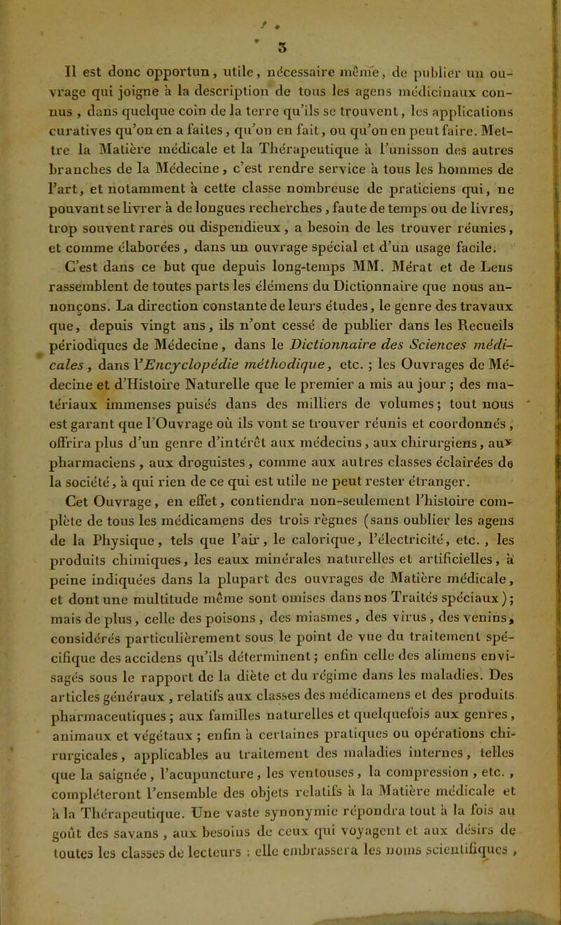 f . ' 5 Il est donc opportun, utile, ndcessaire même, de puMier nu ou- vrage qui joigne à la description de tous les agens médicinaux con- nus , dans quelque coin de la terre qu’ils se trouvent, les applications curatives qu’on en a faites, qu’on en fait, ou qu’on en peut faire. Met- tre la Matière médicale et la Thérapeutique à l’unisson des autres branches de la Médecine, c’est rendre service à tous les hommes de l’art, et notamment à cette classe nombreuse de praticiens qui, ne pouvant se livrer à de longues recherches, faute de temps ou de livres, trop souvent rares ou dispendieux, a besoin de les trouver réunies, et comme élaborées , dans im ouvrage spécial et d’un usage facile. C’est dans ce but que depuis long-temps MM. Mérat et de Leus rassemblent de toutes parts les élémens du Dictionnaire que nous an- nonçons. La direction constante de leurs études, le genre des travaux que, depuis vingt ans, ils n’ont cessé de publier dans les Recueils périodiques de Médecine, dans le Dictionnaire des Sciences médi- cales, dans YEncyclopédie méthodique, etc. ; les Ouvrages de Mé- decine et d’Histoire Naturelle que le premier a mis au jour ; des ma- tériaux immenses puisés dans des milliers de volumes; tout nous est garant que l’Ouvrage où ils vont se trouver réunis et coordonnés, offrira plus d’un genre d’intérêt aux médecins, aux chirurgiens, au> pharmaciens , aux droguistes, comme aux autres classes éclairées do la société, à qui rien de ce qui est utile ne peut rester étranger. Cet Ouvrage, en effet, contiendra non-seulement l’histoire com- plète de tous les médicamens des trois règnes (sans oublier les agens de la Physique, tels que l’aii', le calorique, l’électricité, etc. , les produits chimiques, les eaux minérales naturelles et artificielles, ai peine indiquées dans la plupart des ouvrages de Matière médicale, et dont une multitude même sont omises dans nos Traités spéciaux ) ; mais de plus, celle des poisons, des miasmes, des virus, des venins, considérés particulièrement sous le point de vue du traitement spé- cifique des accidens qu’ils déterminent; enfin celle des alimens envi- sagés sous le rapport de la diète et du régime dans les maladies. Des articles généraux , relatifs aux classes des médicamens et des produits pharmaceutiques; aux familles naturelles et quelquclois aux genres, animaux et végétaux ; enfin à certaines pratiques ou opérations chi- rurgicales , applicables au traitement des maladies internes, telles que la saignée, l’acupuncture, les ventouses, la compression , etc. , compléteront l’ensemble des objets relatifs a la Matière medicale et a la Thérapeutique. Une vaste synonymie répondra tout a la fois au goût des savans , aux besoins de ceux qui voyagent et aux désirs de toutes les classes de lecteurs ; elle embrassera les noms scientifiques ,